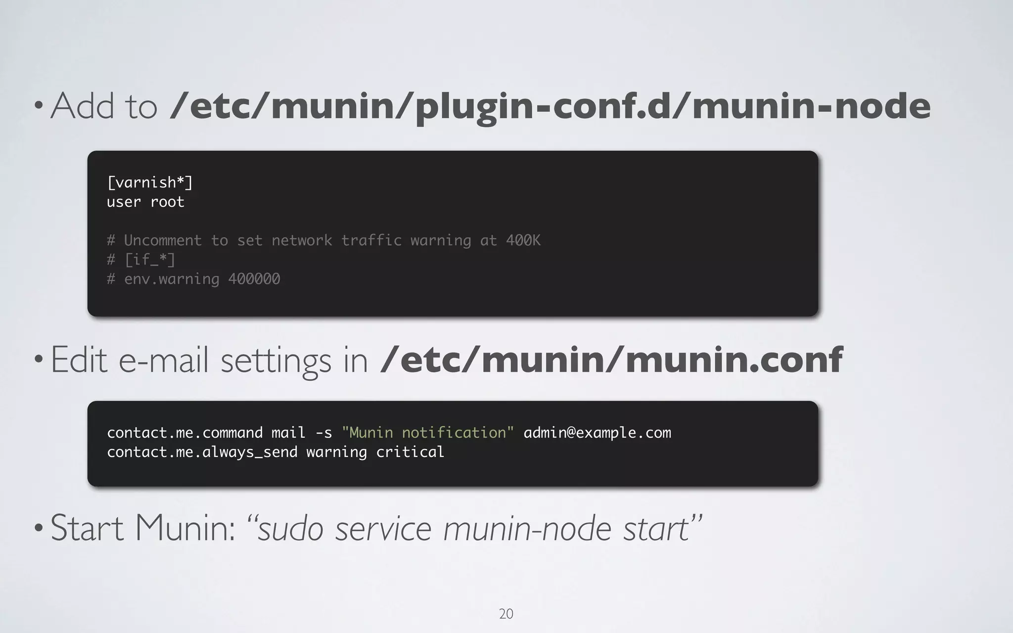 • Add     to /etc/munin/plugin-conf.d/munin-node
     [varnish*]
     user root

     # Uncomment to set network traffic warning at 400K
     # [if_*]
     # env.warning 400000




• Edit   e-mail settings in /etc/munin/munin.conf
     contact.me.command mail -s "Munin notification" admin@example.com
     contact.me.always_send warning critical




• Start   Munin: “sudo service munin-node start”

                                                  20
 