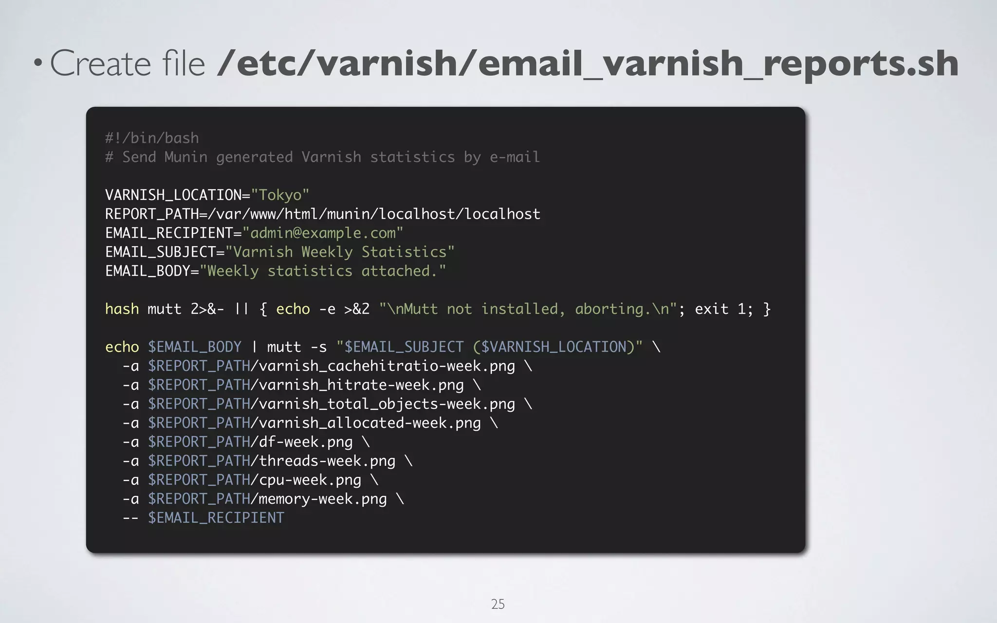 • Create    ﬁle /etc/varnish/email_varnish_reports.sh
    #!/bin/bash
    # Send Munin generated Varnish statistics by e-mail

    VARNISH_LOCATION="Tokyo"
    REPORT_PATH=/var/www/html/munin/localhost/localhost
    EMAIL_RECIPIENT="admin@example.com"
    EMAIL_SUBJECT="Varnish Weekly Statistics"
    EMAIL_BODY="Weekly statistics attached."

    hash mutt 2>&- || { echo -e >&2 "nMutt not installed, aborting.n"; exit 1; }

    echo   $EMAIL_BODY | mutt -s "$EMAIL_SUBJECT ($VARNISH_LOCATION)" 
      -a   $REPORT_PATH/varnish_cachehitratio-week.png 
      -a   $REPORT_PATH/varnish_hitrate-week.png 
      -a   $REPORT_PATH/varnish_total_objects-week.png 
      -a   $REPORT_PATH/varnish_allocated-week.png 
      -a   $REPORT_PATH/df-week.png 
      -a   $REPORT_PATH/threads-week.png 
      -a   $REPORT_PATH/cpu-week.png 
      -a   $REPORT_PATH/memory-week.png 
      --   $EMAIL_RECIPIENT




                                                   25
 