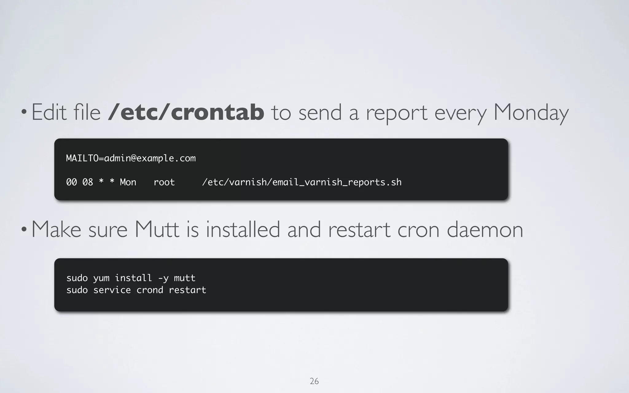 • Edit   ﬁle /etc/crontab to send a report every Monday
     MAILTO=admin@example.com

     00 08 * * Mon	   root		    /etc/varnish/email_varnish_reports.sh




• Make    sure Mutt is installed and restart cron daemon
     sudo yum install -y mutt
     sudo service crond restart




                                                   26
 