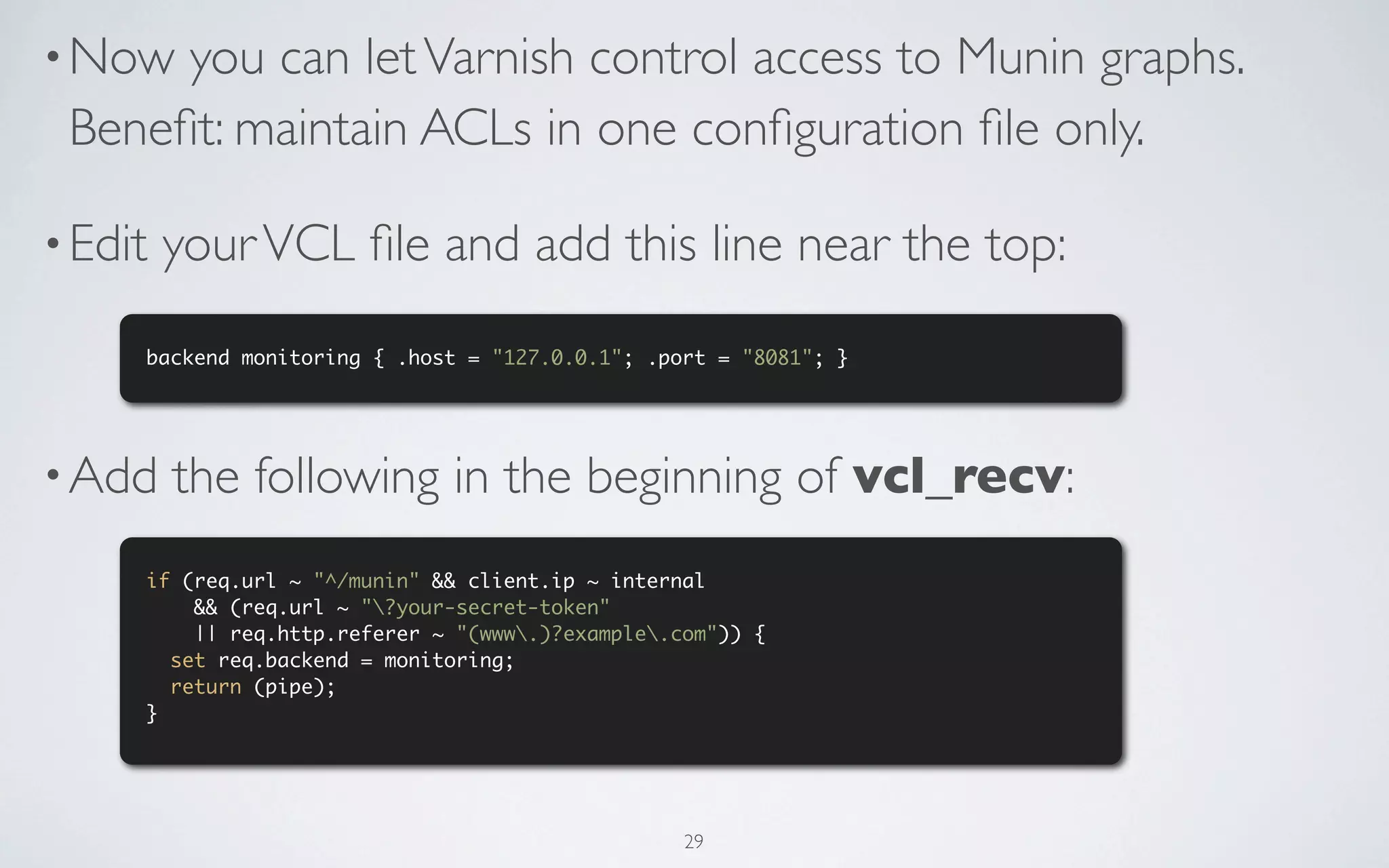 • Now you can let Varnish control access to Munin graphs.
 Beneﬁt: maintain ACLs in one conﬁguration ﬁle only.

• Edit   your VCL ﬁle and add this line near the top:
     backend monitoring { .host = "127.0.0.1"; .port = "8081"; }




• Add    the following in the beginning of vcl_recv:
     if (req.url ~ "^/munin" && client.ip ~ internal
         && (req.url ~ "?your-secret-token"
         || req.http.referer ~ "(www.)?example.com")) {
       set req.backend = monitoring;
       return (pipe);
     }




                                                  29
 