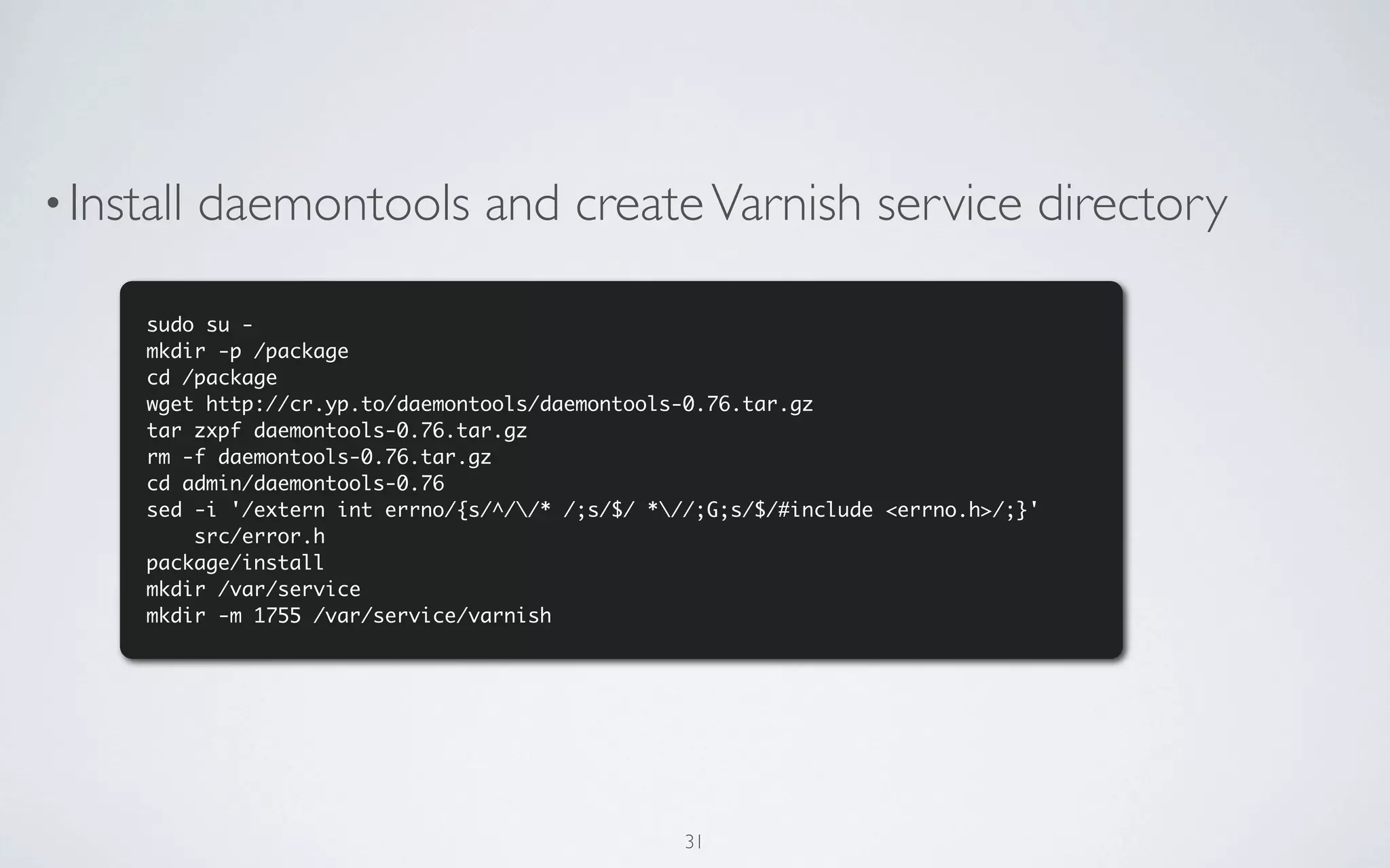 • Install   daemontools and create Varnish service directory

      sudo su -
      mkdir -p /package
      cd /package
      wget http://cr.yp.to/daemontools/daemontools-0.76.tar.gz
      tar zxpf daemontools-0.76.tar.gz
      rm -f daemontools-0.76.tar.gz
      cd admin/daemontools-0.76
      sed -i '/extern int errno/{s/^//* /;s/$/ *//;G;s/$/#include <errno.h>/;}'
          src/error.h
      package/install
      mkdir /var/service
      mkdir -m 1755 /var/service/varnish




                                                   31
 
