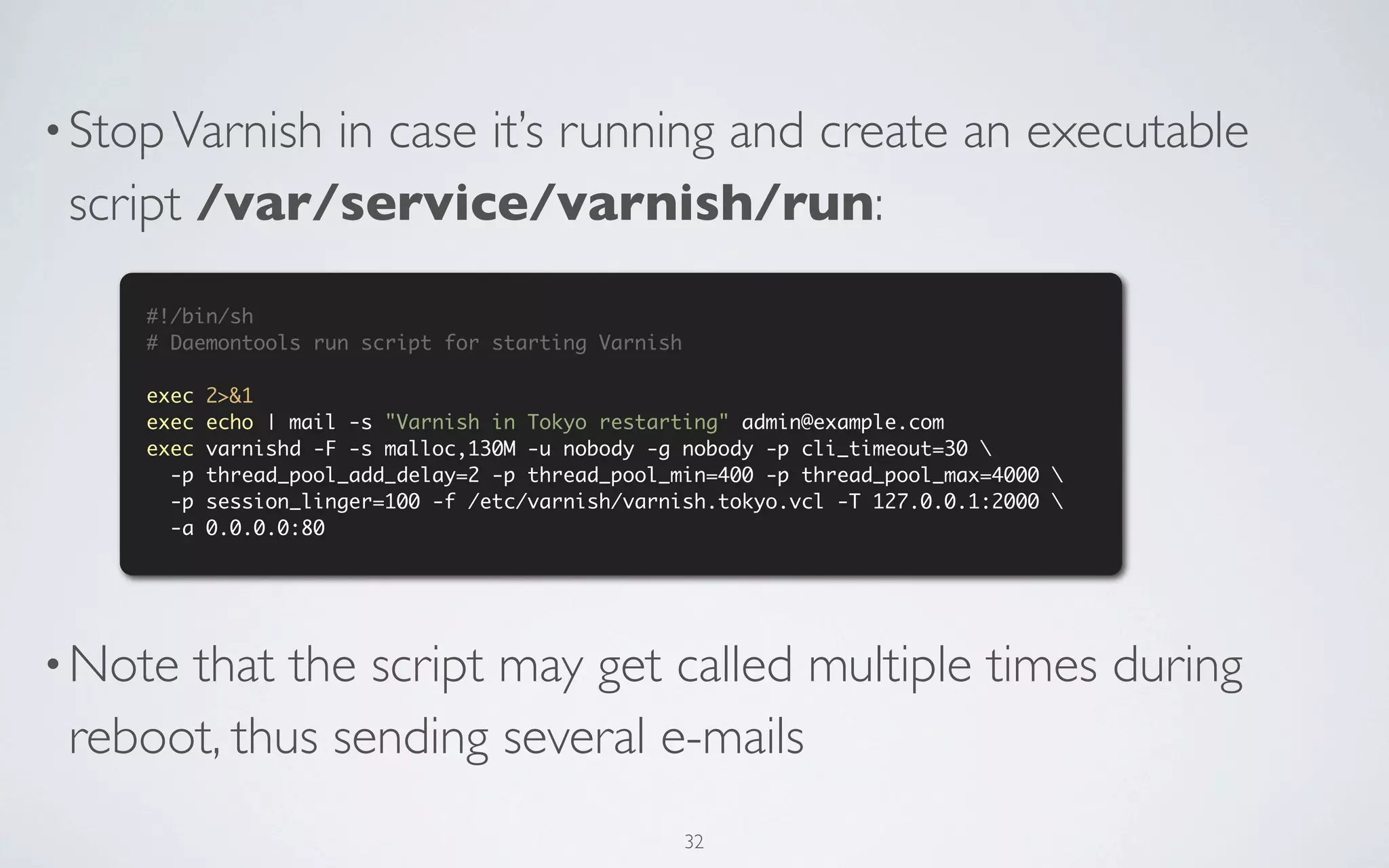 • Stop Varnish
             in case it’s running and create an executable
 script /var/service/varnish/run:
     #!/bin/sh
     # Daemontools run script for starting Varnish

     exec   2>&1
     exec   echo | mail -s "Varnish in Tokyo restarting" admin@example.com
     exec   varnishd -F -s malloc,130M -u nobody -g nobody -p cli_timeout=30 
       -p   thread_pool_add_delay=2 -p thread_pool_min=400 -p thread_pool_max=4000 
       -p   session_linger=100 -f /etc/varnish/varnish.tokyo.vcl -T 127.0.0.1:2000 
       -a   0.0.0.0:80




• Notethat the script may get called multiple times during
 reboot, thus sending several e-mails
                                                     32
 