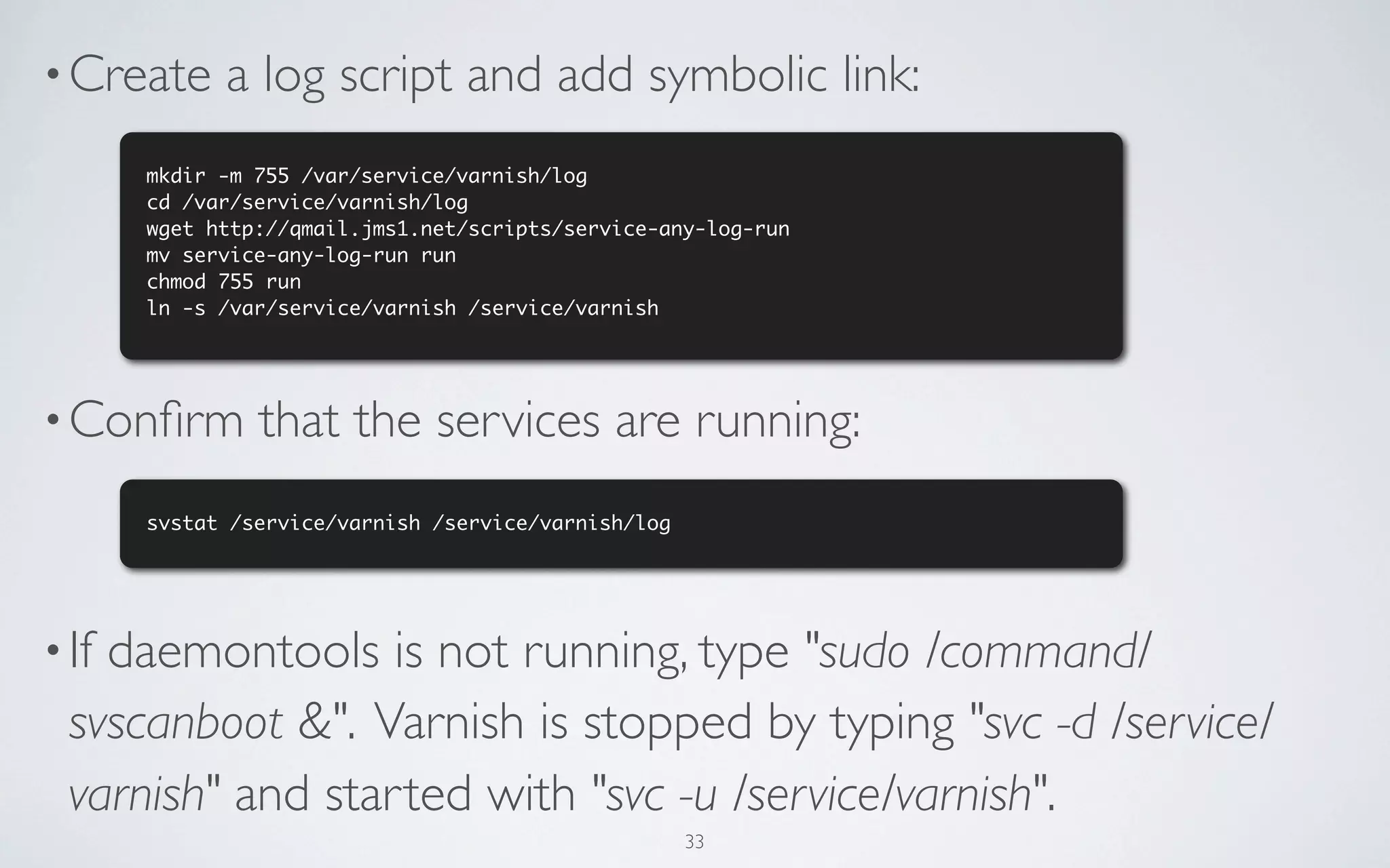 • Create     a log script and add symbolic link:
       mkdir -m 755 /var/service/varnish/log
       cd /var/service/varnish/log
       wget http://qmail.jms1.net/scripts/service-any-log-run
       mv service-any-log-run run
       chmod 755 run
       ln -s /var/service/varnish /service/varnish




• Conﬁrm        that the services are running:
       svstat /service/varnish /service/varnish/log




• Ifdaemontools is not running, type "sudo /command/
  svscanboot &". Varnish is stopped by typing "svc -d /service/
  varnish" and started with "svc -u /service/varnish".
                                                      33
 