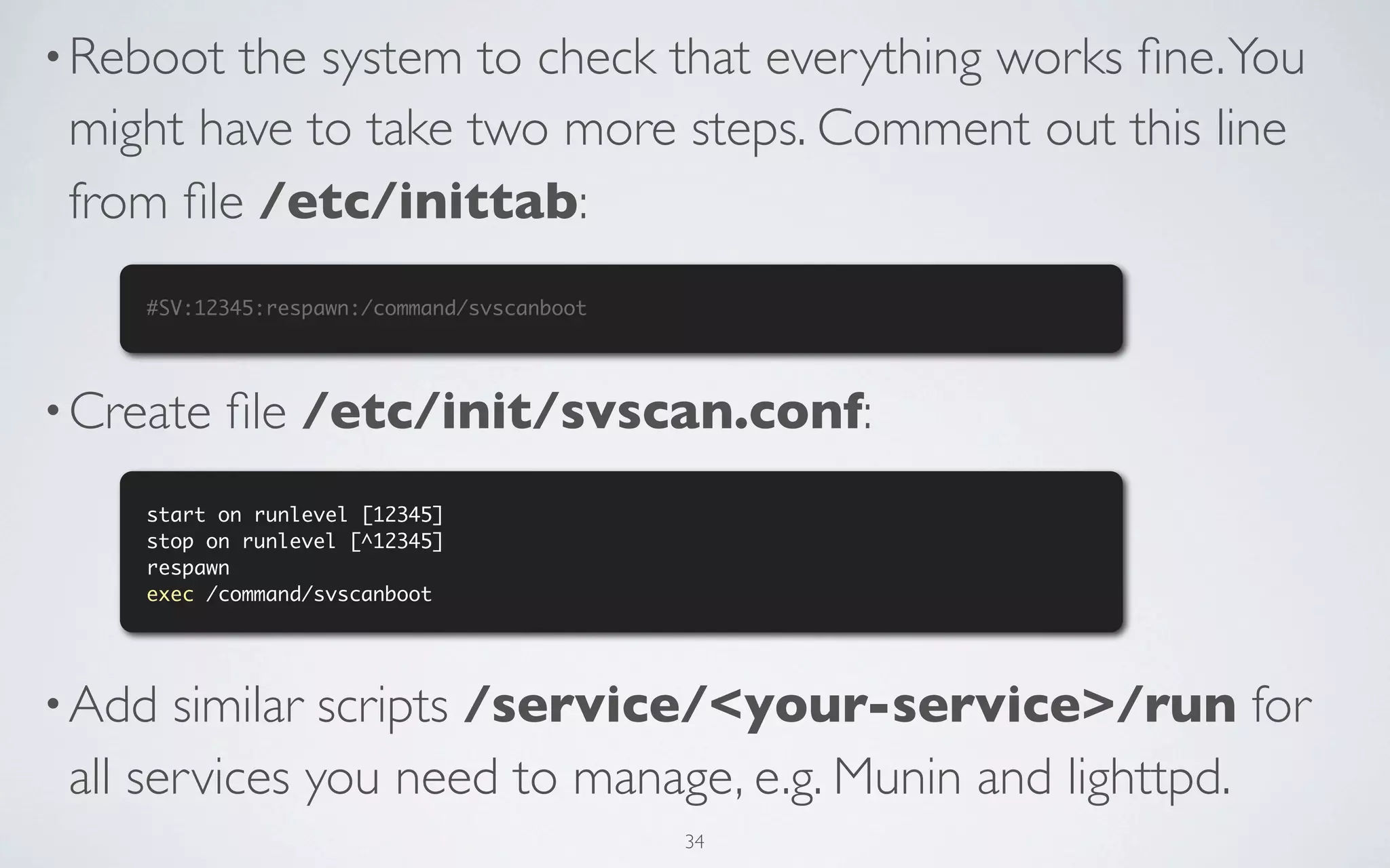 • Reboot the system to check that everything works ﬁne. You
 might have to take two more steps. Comment out this line
 from ﬁle /etc/inittab:
    #SV:12345:respawn:/command/svscanboot




• Create   ﬁle /etc/init/svscan.conf:
    start on runlevel [12345]
    stop on runlevel [^12345]
    respawn
    exec /command/svscanboot




• Add  similar scripts /service/<your-service>/run for
 all services you need to manage, e.g. Munin and lighttpd.
                                            34
 