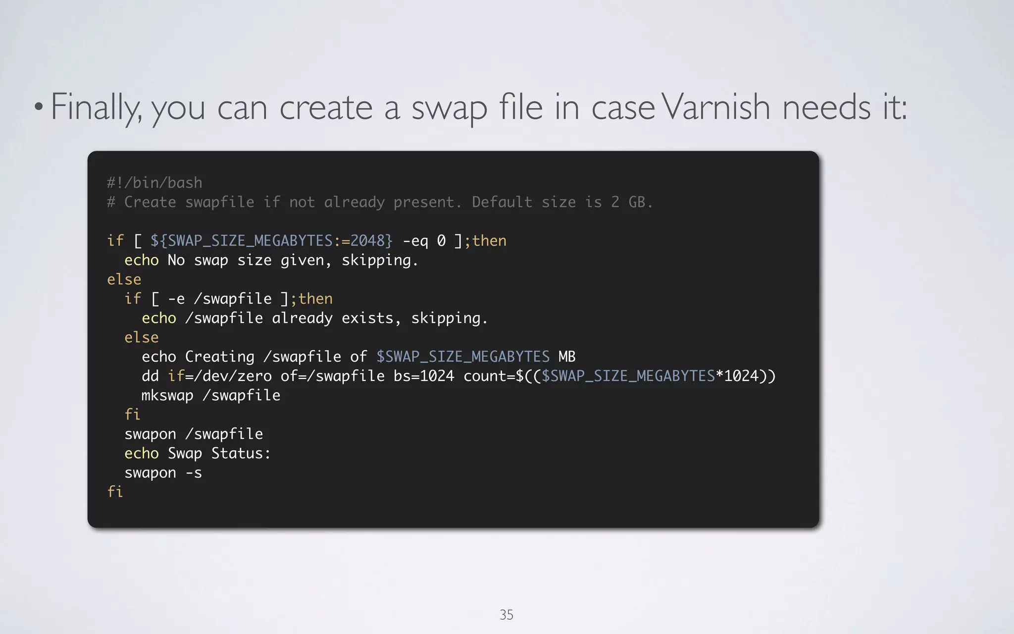 • Finally, you    can create a swap ﬁle in case Varnish needs it:
      #!/bin/bash
      # Create swapfile if not already present. Default size is 2 GB.

      if [ ${SWAP_SIZE_MEGABYTES:=2048} -eq 0 ];then
         echo No swap size given, skipping.
      else
         if [ -e /swapfile ];then
            echo /swapfile already exists, skipping.
         else
            echo Creating /swapfile of $SWAP_SIZE_MEGABYTES MB
            dd if=/dev/zero of=/swapfile bs=1024 count=$(($SWAP_SIZE_MEGABYTES*1024))
            mkswap /swapfile
         fi
         swapon /swapfile
         echo Swap Status:
         swapon -s
      fi




                                                    35
 
