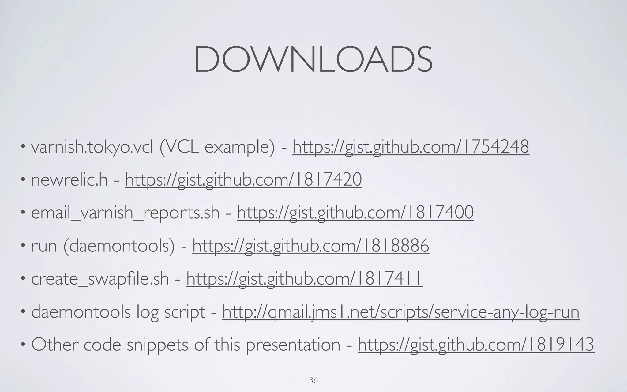 DOWNLOADS

• varnish.tokyo.vcl   (VCL example) - https://gist.github.com/1754248
• newrelic.h   - https://gist.github.com/1817420
• email_varnish_reports.sh    - https://gist.github.com/1817400
• run   (daemontools) - https://gist.github.com/1818886
• create_swapﬁle.sh     - https://gist.github.com/1817411
• daemontools     log script - http://qmail.jms1.net/scripts/service-any-log-run
• Other   code snippets of this presentation - https://gist.github.com/1819143
                                          36
 