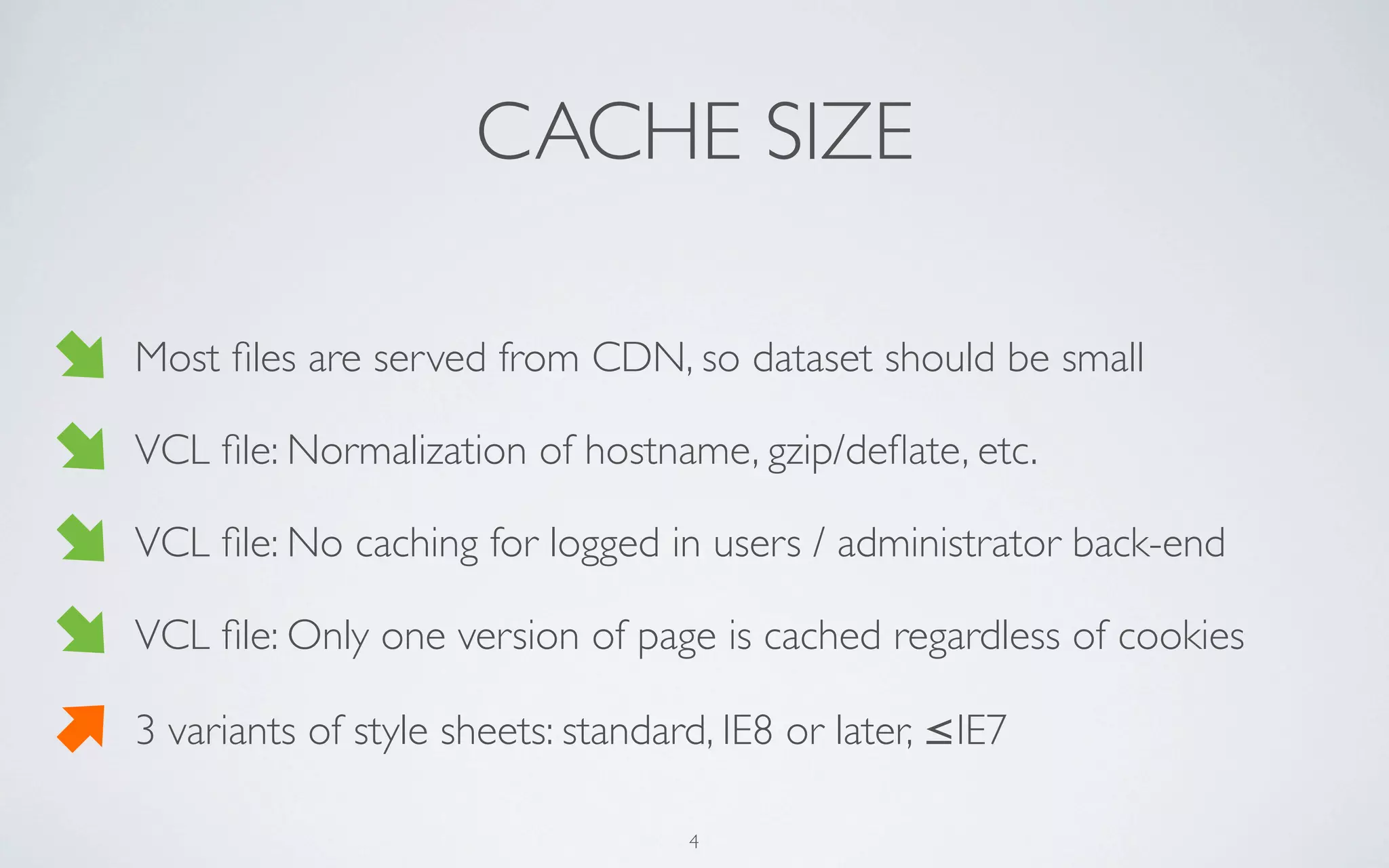 CACHE SIZE

Most ﬁles are served from CDN, so dataset should be small

VCL ﬁle: Normalization of hostname, gzip/deﬂate, etc.

VCL ﬁle: No caching for logged in users / administrator back-end

VCL ﬁle: Only one version of page is cached regardless of cookies

3 variants of style sheets: standard, IE8 or later, ≤IE7

                                   4
 