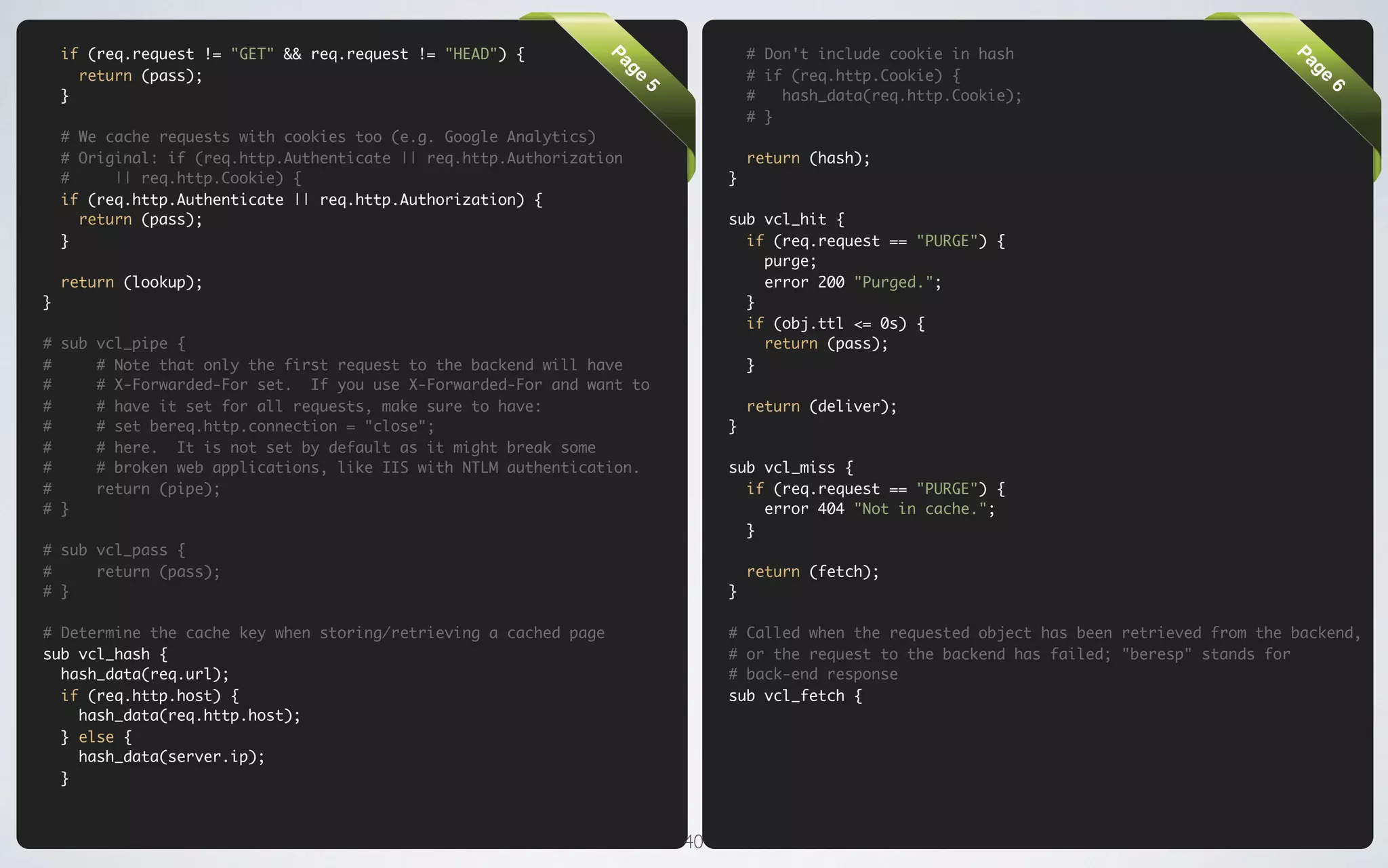 if (req.request != "GET" && req.request != "HEAD") {                            # Don't include cookie in hash




                                                                  Pa




                                                                                                                                               Pa
      return (pass);                                                                # if (req.http.Cookie) {




                                                                   ge




                                                                                                                                                ge
    }                                                                               #   hash_data(req.http.Cookie);




                                                                       5




                                                                                                                                                    6
                                                                                    # }
    # We cache requests with cookies too (e.g. Google Analytics)
    # Original: if (req.http.Authenticate || req.http.Authorization                 return (hash);
    #     || req.http.Cookie) {                                                 }
    if (req.http.Authenticate || req.http.Authorization) {
      return (pass);                                                            sub vcl_hit {
    }                                                                             if (req.request == "PURGE") {
                                                                                    purge;
    return (lookup);                                                                error 200 "Purged.";
}                                                                                 }
                                                                                  if (obj.ttl <= 0s) {
# sub vcl_pipe {                                                                    return (pass);
#     # Note that only the first request to the backend will have                 }
#     # X-Forwarded-For set. If you use X-Forwarded-For and want to
#     # have it set for all requests, make sure to have:                            return (deliver);
#     # set bereq.http.connection = "close";                                    }
#     # here. It is not set by default as it might break some
#     # broken web applications, like IIS with NTLM authentication.             sub vcl_miss {
#     return (pipe);                                                              if (req.request == "PURGE") {
# }                                                                                 error 404 "Not in cache.";
                                                                                  }
# sub vcl_pass {
#     return (pass);                                                                return (fetch);
# }                                                                             }

# Determine the cache key when storing/retrieving a cached page                 # Called when the requested object has been retrieved from the backend,
sub vcl_hash {                                                                  # or the request to the backend has failed; "beresp" stands for
  hash_data(req.url);                                                           # back-end response
  if (req.http.host) {                                                          sub vcl_fetch {
    hash_data(req.http.host);
  } else {
    hash_data(server.ip);
  }



                                                                           40
 