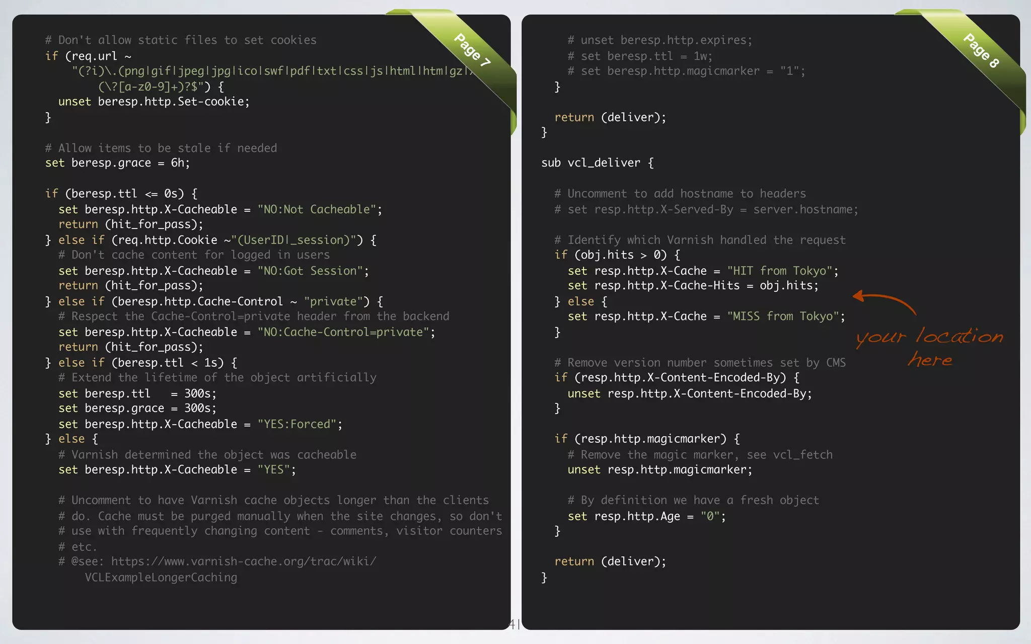 # Don't allow static files to set cookies                                              # unset beresp.http.expires;




                                                                Pa




                                                                                                                                           Pa
if (req.url ~                                                                          # set beresp.ttl = 1w;




                                                                 ge




                                                                                                                                            ge
    "(?i).(png|gif|jpeg|jpg|ico|swf|pdf|txt|css|js|html|htm|gz|xml)                   # set beresp.http.magicmarker = "1";




                                                                     7




                                                                                                                                                8
        (?[a-z0-9]+)?$") {                                                        }
  unset beresp.http.Set-cookie;
}                                                                                  return (deliver);
                                                                               }
# Allow items to be stale if needed
set beresp.grace = 6h;                                                         sub vcl_deliver {

if (beresp.ttl <= 0s) {                                                            # Uncomment to add hostname to headers
  set beresp.http.X-Cacheable = "NO:Not Cacheable";                                # set resp.http.X-Served-By = server.hostname;
  return (hit_for_pass);
} else if (req.http.Cookie ~"(UserID|_session)") {                                 # Identify which Varnish handled the request
  # Don't cache content for logged in users                                        if (obj.hits > 0) {
  set beresp.http.X-Cacheable = "NO:Got Session";                                    set resp.http.X-Cache = "HIT from Tokyo";
  return (hit_for_pass);                                                             set resp.http.X-Cache-Hits = obj.hits;
} else if (beresp.http.Cache-Control ~ "private") {                                } else {
  # Respect the Cache-Control=private header from the backend                        set resp.http.X-Cache = "MISS from Tokyo";
  set beresp.http.X-Cacheable = "NO:Cache-Control=private";
  return (hit_for_pass);
                                                                                   }
                                                                                                                                  your location
} else if (beresp.ttl < 1s) {                                                      # Remove version number sometimes set by CMS       here
  # Extend the lifetime of the object artificially                                 if (resp.http.X-Content-Encoded-By) {
  set beresp.ttl   = 300s;                                                           unset resp.http.X-Content-Encoded-By;
  set beresp.grace = 300s;                                                         }
  set beresp.http.X-Cacheable = "YES:Forced";
} else {                                                                           if (resp.http.magicmarker) {
  # Varnish determined the object was cacheable                                      # Remove the magic marker, see vcl_fetch
  set beresp.http.X-Cacheable = "YES";                                               unset resp.http.magicmarker;

  #   Uncomment to have Varnish cache objects longer than the clients                  # By definition we have a fresh object
  #   do. Cache must be purged manually when the site changes, so don't                set resp.http.Age = "0";
  #   use with frequently changing content - comments, visitor counters            }
  #   etc.
  #   @see: https://www.varnish-cache.org/trac/wiki/                               return (deliver);
        VCLExampleLongerCaching                                                }



                                                                          41
 