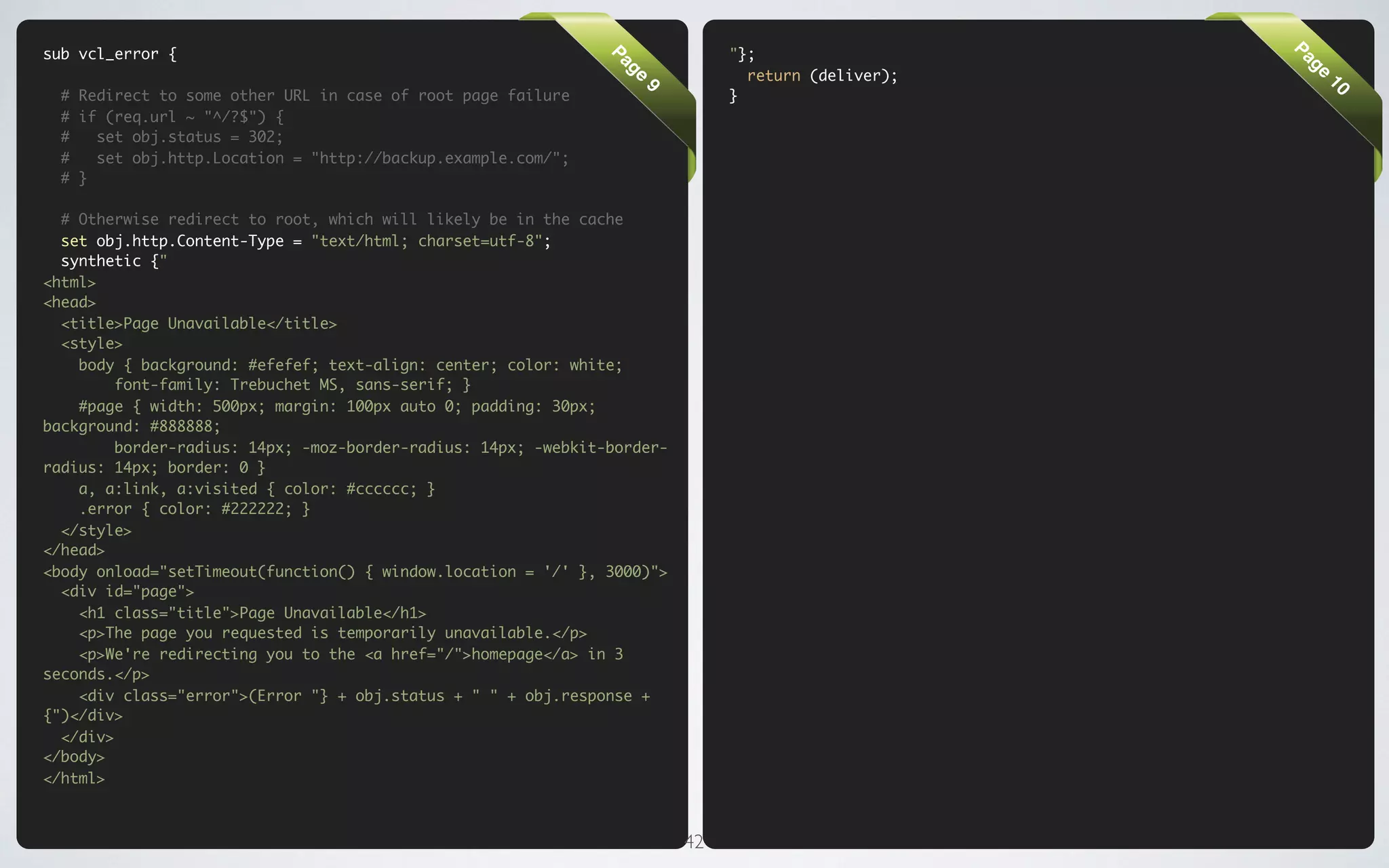 sub vcl_error {                                                                "};




                                                                                                     Pa
                                                               Pa




                                                                                                      ge
                                                                                 return (deliver);




                                                                 ge




                                                                                                          10
  # Redirect to some other URL in case of root page failure                    }




                                                                    9
  # if (req.url ~ "^/?$") {
  #   set obj.status = 302;
  #   set obj.http.Location = "http://backup.example.com/";
  # }

  # Otherwise redirect to root, which will likely be in the cache
  set obj.http.Content-Type = "text/html; charset=utf-8";
  synthetic {"
<html>
<head>
  <title>Page Unavailable</title>
  <style>
    body { background: #efefef; text-align: center; color: white;
         font-family: Trebuchet MS, sans-serif; }
    #page { width: 500px; margin: 100px auto 0; padding: 30px;
background: #888888;
         border-radius: 14px; -moz-border-radius: 14px; -webkit-border-
radius: 14px; border: 0 }
    a, a:link, a:visited { color: #cccccc; }
    .error { color: #222222; }
  </style>
</head>
<body onload="setTimeout(function() { window.location = '/' }, 3000)">
  <div id="page">
    <h1 class="title">Page Unavailable</h1>
    <p>The page you requested is temporarily unavailable.</p>
    <p>We're redirecting you to the <a href="/">homepage</a> in 3
seconds.</p>
    <div class="error">(Error "} + obj.status + " " + obj.response +
{")</div>
  </div>
</body>
</html>



                                                                          42
 