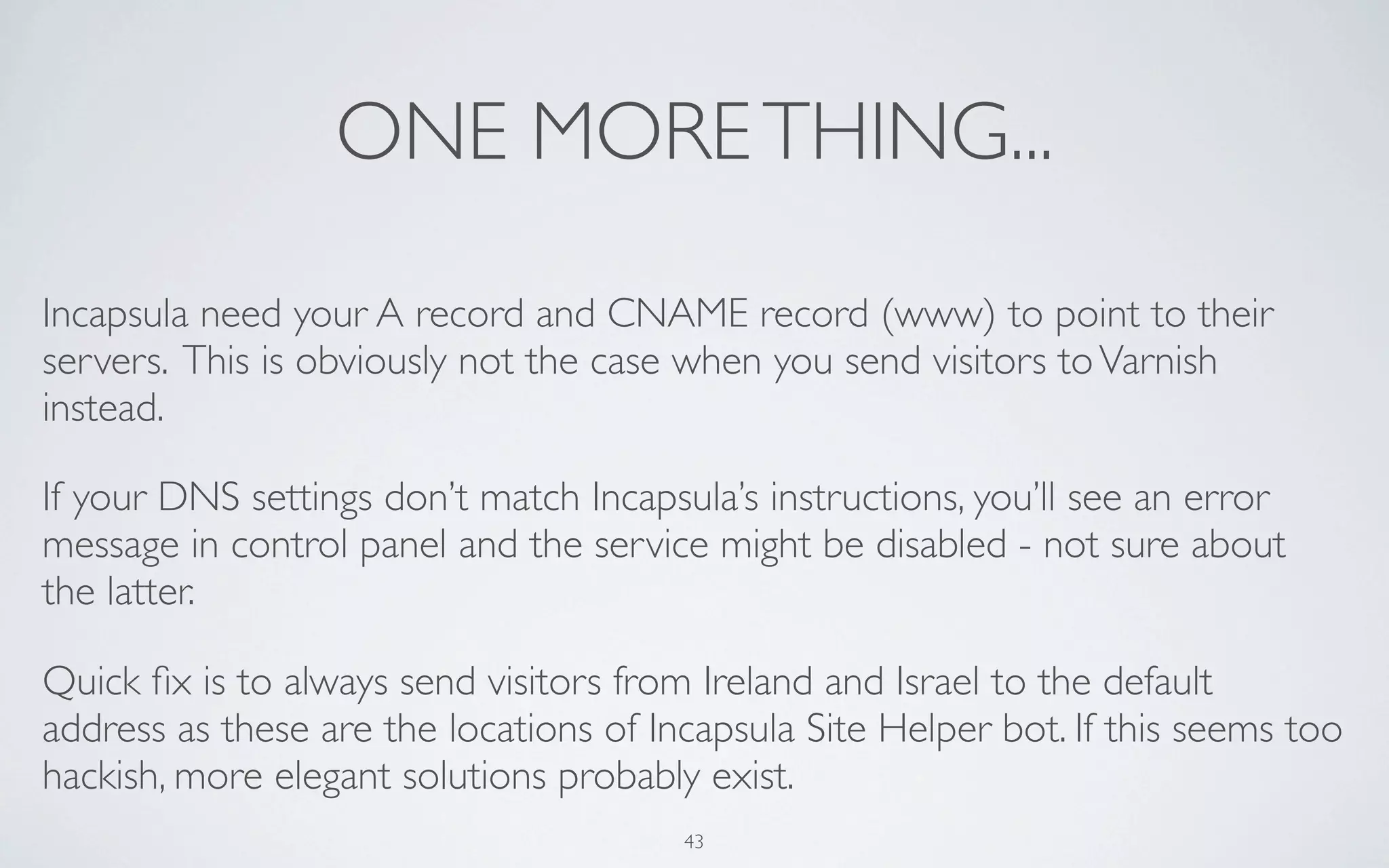 ONE MORE THING...

Incapsula need your A record and CNAME record (www) to point to their
servers. This is obviously not the case when you send visitors to Varnish
instead.

If your DNS settings don’t match Incapsula’s instructions, you’ll see an error
message in control panel and the service might be disabled - not sure about
the latter.

Quick ﬁx is to always send visitors from Ireland and Israel to the default
address as these are the locations of Incapsula Site Helper bot. If this seems too
hackish, more elegant solutions probably exist.
                                        43
 