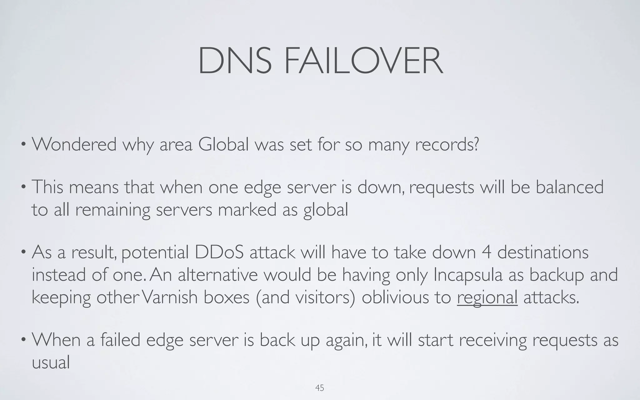 DNS FAILOVER
• Wondered   why area Global was set for so many records?

• This means that when one edge server is down, requests will be balanced
 to all remaining servers marked as global

• As a result, potential DDoS attack will have to take down 4 destinations
 instead of one. An alternative would be having only Incapsula as backup and
 keeping other Varnish boxes (and visitors) oblivious to regional attacks.

• When   a failed edge server is back up again, it will start receiving requests as
 usual
                                        45
 