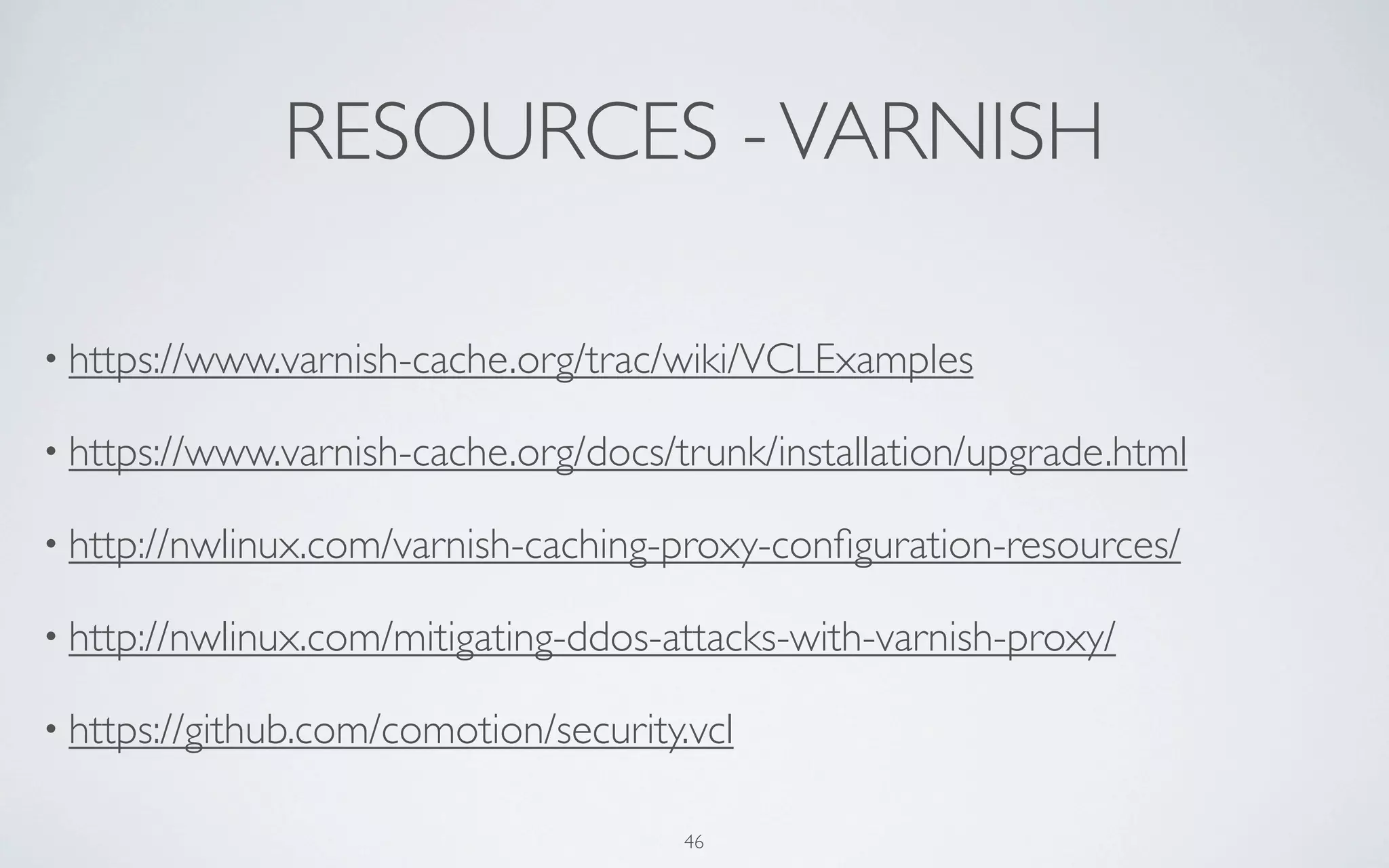 RESOURCES - VARNISH

• https://www.varnish-cache.org/trac/wiki/VCLExamples

• https://www.varnish-cache.org/docs/trunk/installation/upgrade.html

• http://nwlinux.com/varnish-caching-proxy-conﬁguration-resources/

• http://nwlinux.com/mitigating-ddos-attacks-with-varnish-proxy/

• https://github.com/comotion/security.vcl


                                      46
 