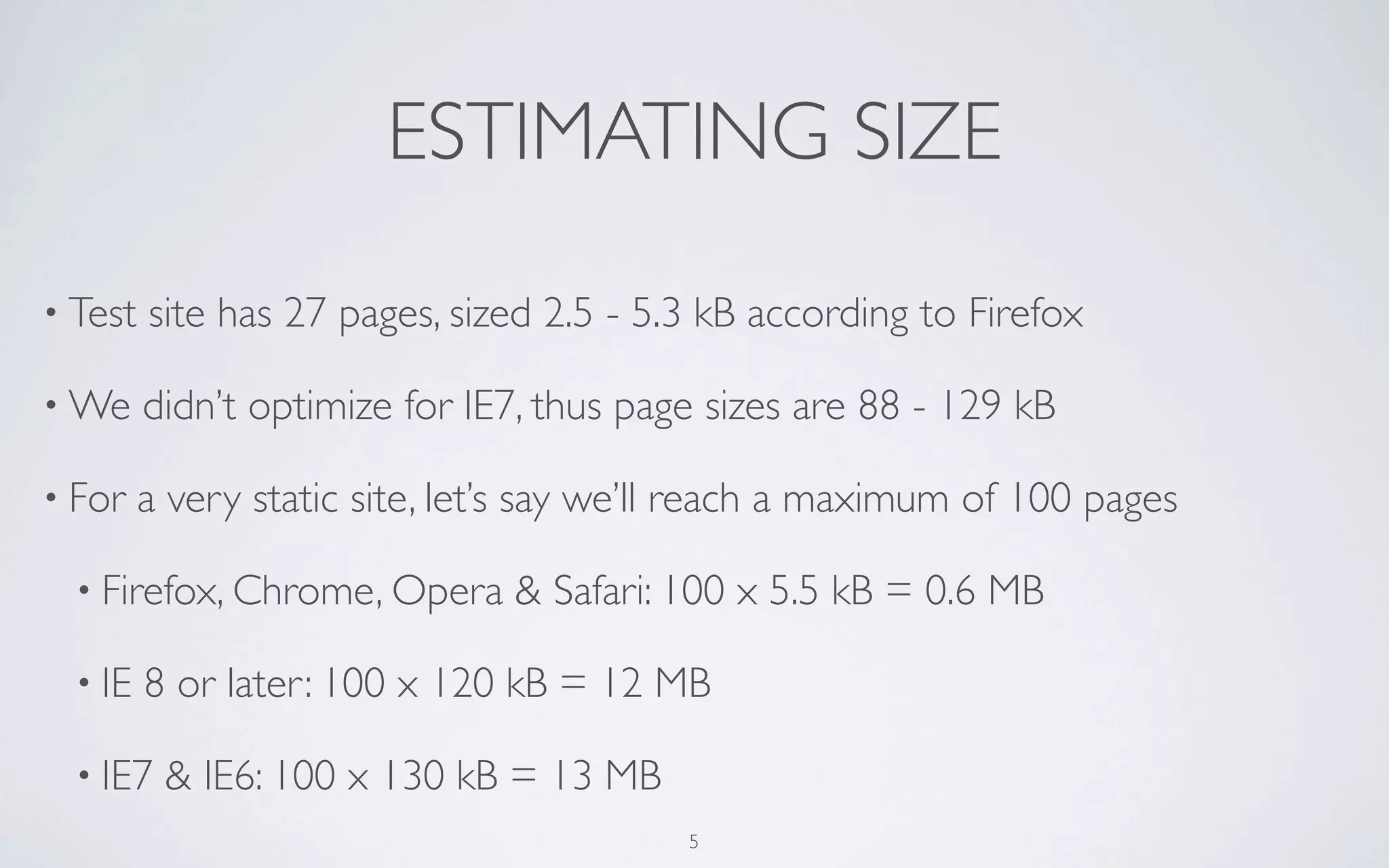 ESTIMATING SIZE
• Test   site has 27 pages, sized 2.5 - 5.3 kB according to Firefox

• We     didn’t optimize for IE7, thus page sizes are 88 - 129 kB

• For    a very static site, let’s say we’ll reach a maximum of 100 pages

  • Firefox, Chrome, Opera      & Safari: 100 x 5.5 kB = 0.6 MB

  • IE   8 or later: 100 x 120 kB = 12 MB

  • IE7   & IE6: 100 x 130 kB = 13 MB
                                          5
 