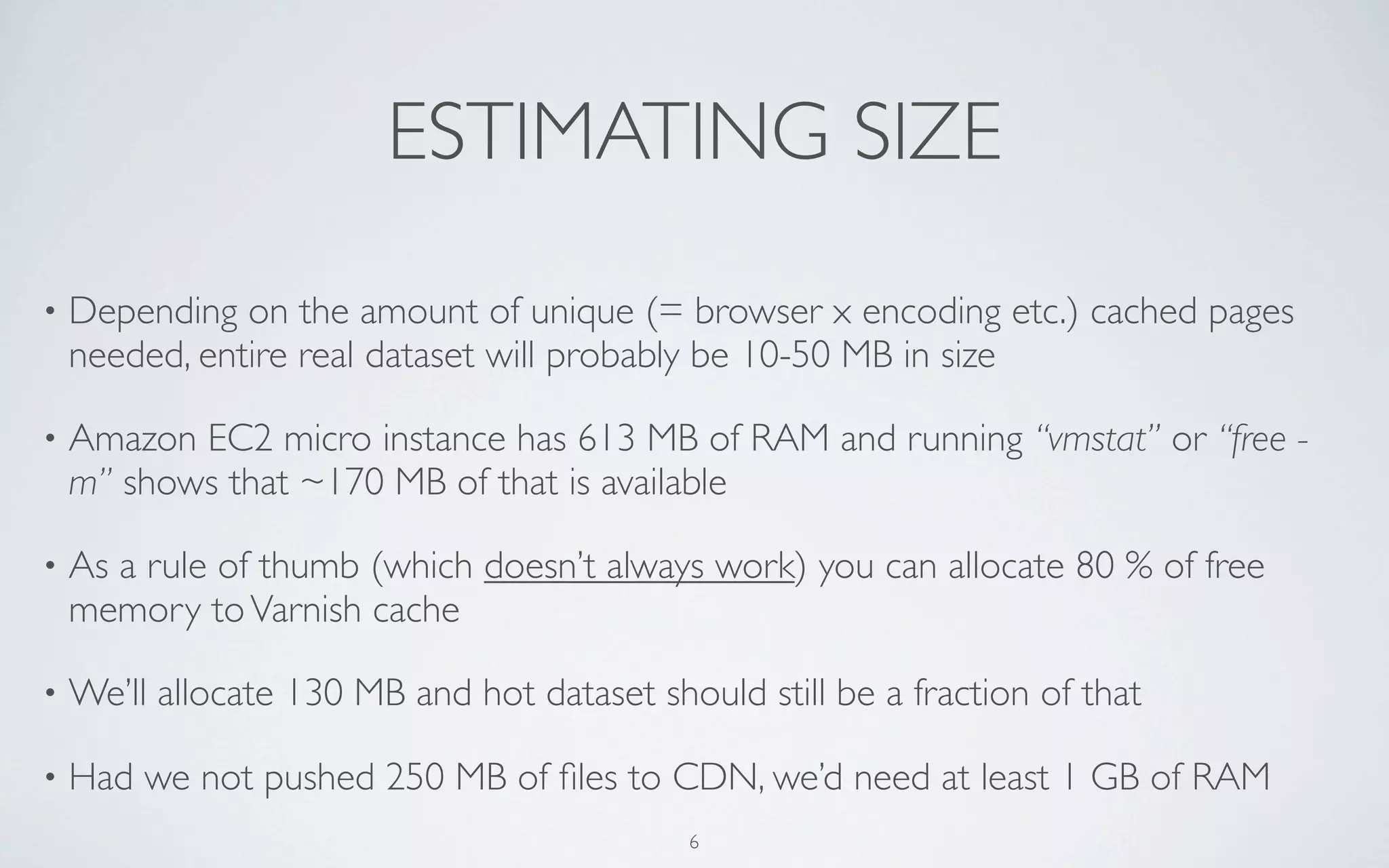 ESTIMATING SIZE
•   Depending on the amount of unique (= browser x encoding etc.) cached pages
    needed, entire real dataset will probably be 10-50 MB in size

•   Amazon EC2 micro instance has 613 MB of RAM and running “vmstat” or “free -
    m” shows that ~170 MB of that is available

•   As a rule of thumb (which doesn’t always work) you can allocate 80 % of free
    memory to Varnish cache

•   We’ll allocate 130 MB and hot dataset should still be a fraction of that

•   Had we not pushed 250 MB of ﬁles to CDN, we’d need at least 1 GB of RAM
                                             6
 