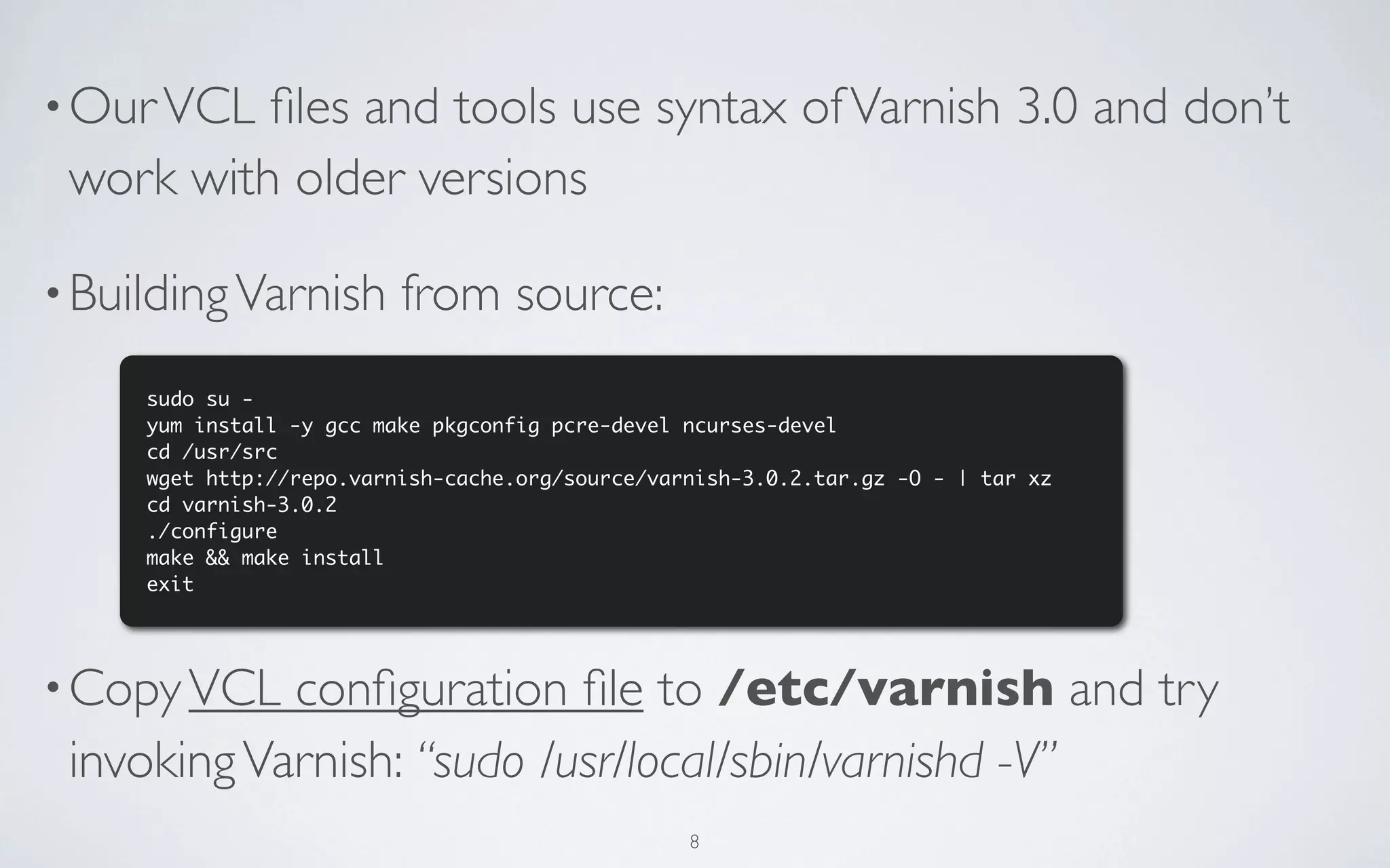 • Our VCL ﬁles and tools use syntax of Varnish 3.0 and don’t
 work with older versions

• Building Varnish        from source:
     sudo su -
     yum install -y gcc make pkgconfig pcre-devel ncurses-devel
     cd /usr/src
     wget http://repo.varnish-cache.org/source/varnish-3.0.2.tar.gz -O - | tar xz
     cd varnish-3.0.2
     ./configure
     make && make install
     exit




• Copy VCL  conﬁguration ﬁle to /etc/varnish and try
 invoking Varnish: “sudo /usr/local/sbin/varnishd -V”
                                                  8
 
