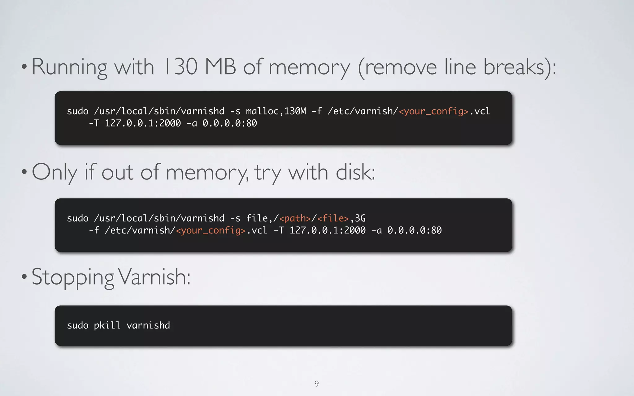 • Running    with 130 MB of memory (remove line breaks):
     sudo /usr/local/sbin/varnishd -s malloc,130M -f /etc/varnish/<your_config>.vcl
         -T 127.0.0.1:2000 -a 0.0.0.0:80




• Only   if out of memory, try with disk:
     sudo /usr/local/sbin/varnishd -s file,/<path>/<file>,3G
         -f /etc/varnish/<your_config>.vcl -T 127.0.0.1:2000 -a 0.0.0.0:80




• Stopping Varnish:

     sudo pkill varnishd




                                                  9
 