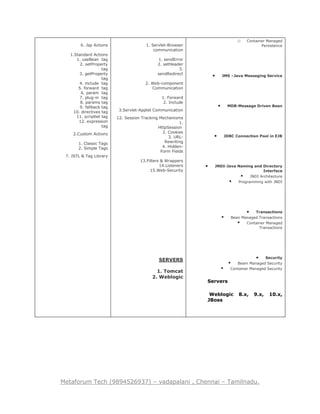 Metaforum Tech (9894526937) – vadapalani , Chennai – Tamilnadu.
6. Jsp Actions
1.Standard Actions
1. useBean tag
2. setProperty
tag
3. getProperty
tag
4. include tag
5. forward tag
6. param tag
7. plug-in tag
8. params tag
9. fallback tag
10. directives tag
11. scriptlet tag
12. expression
tag
2.Custom Actions
1. Classic Tags
2. Simple Tags
7. JSTL & Tag Library
1. Servlet-Browser
communication
1. sendError
2. setHeader
3.
sendRedirect
2. Web-component
Communication
1. Forward
2. Include
3.Servlet-Applet Communication
12. Session Tracking Mechanisms
1.
HttpSession
2. Cookies
3. URL-
Rewriting
4. Hidden-
Form Fields
13.Filters & Wrappers
14.Listeners
15.Web-Security
SERVERS
1. Tomcat
2. Weblogic
o Container Managed
Persistence
 JMS –Java Messaging Service
 MDB-Message Driven Bean
 JDBC Connection Pool in EJB
 JNDI-Java Naming and Directory
Interface
 JNDI Architecture
 Programming with JNDI
 Transactions
 Bean Managed Transactions
 Container Managed
Transactions
 Security
 Beam Managed Security
 Container Managed Security
Servers
Weblogic 8.x, 9.x, 10.x,
JBoss
 