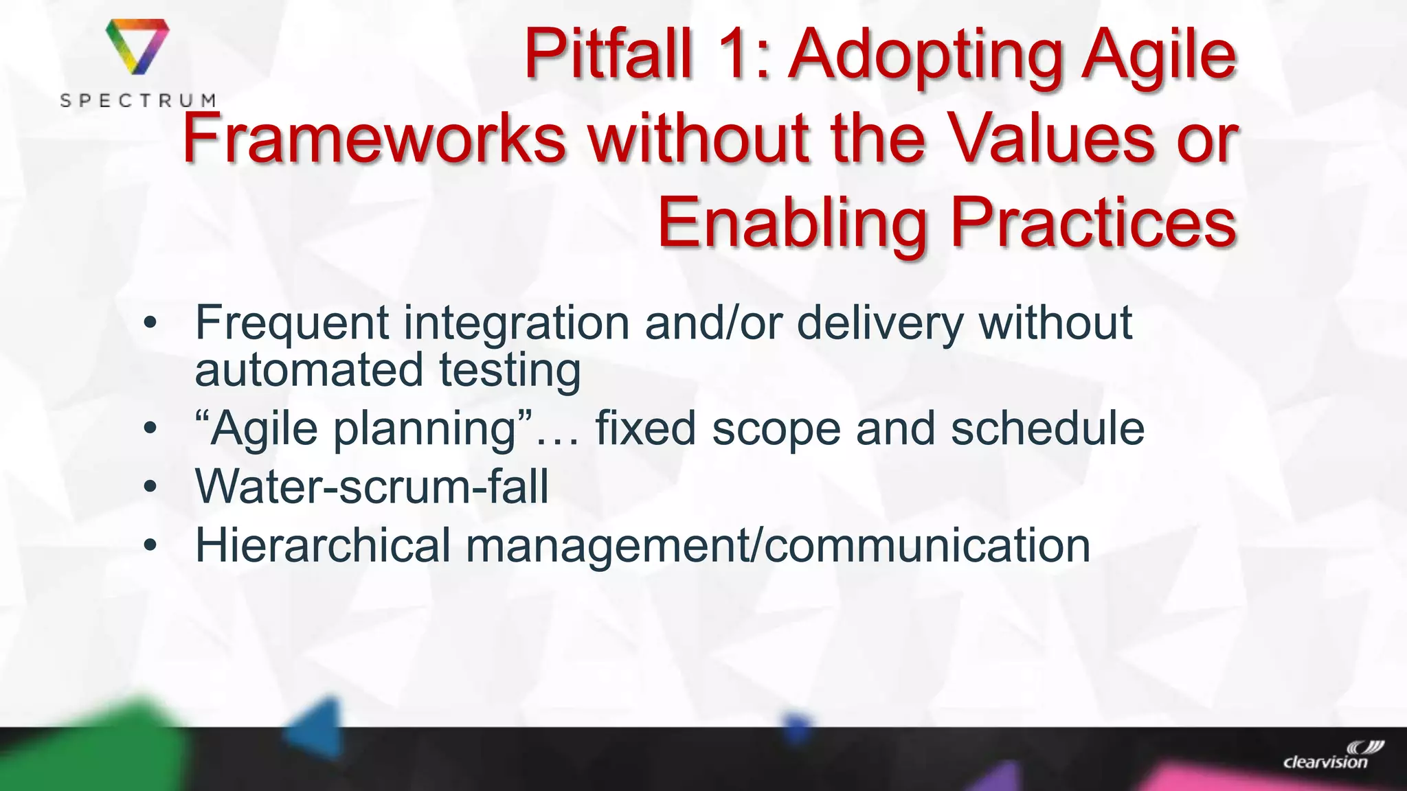 Pitfall 1: Adopting Agile
Frameworks without the Values or
Enabling Practices
• Frequent integration and/or delivery without
automated testing
• “Agile planning”… fixed scope and schedule
• Water-scrum-fall
• Hierarchical management/communication
 