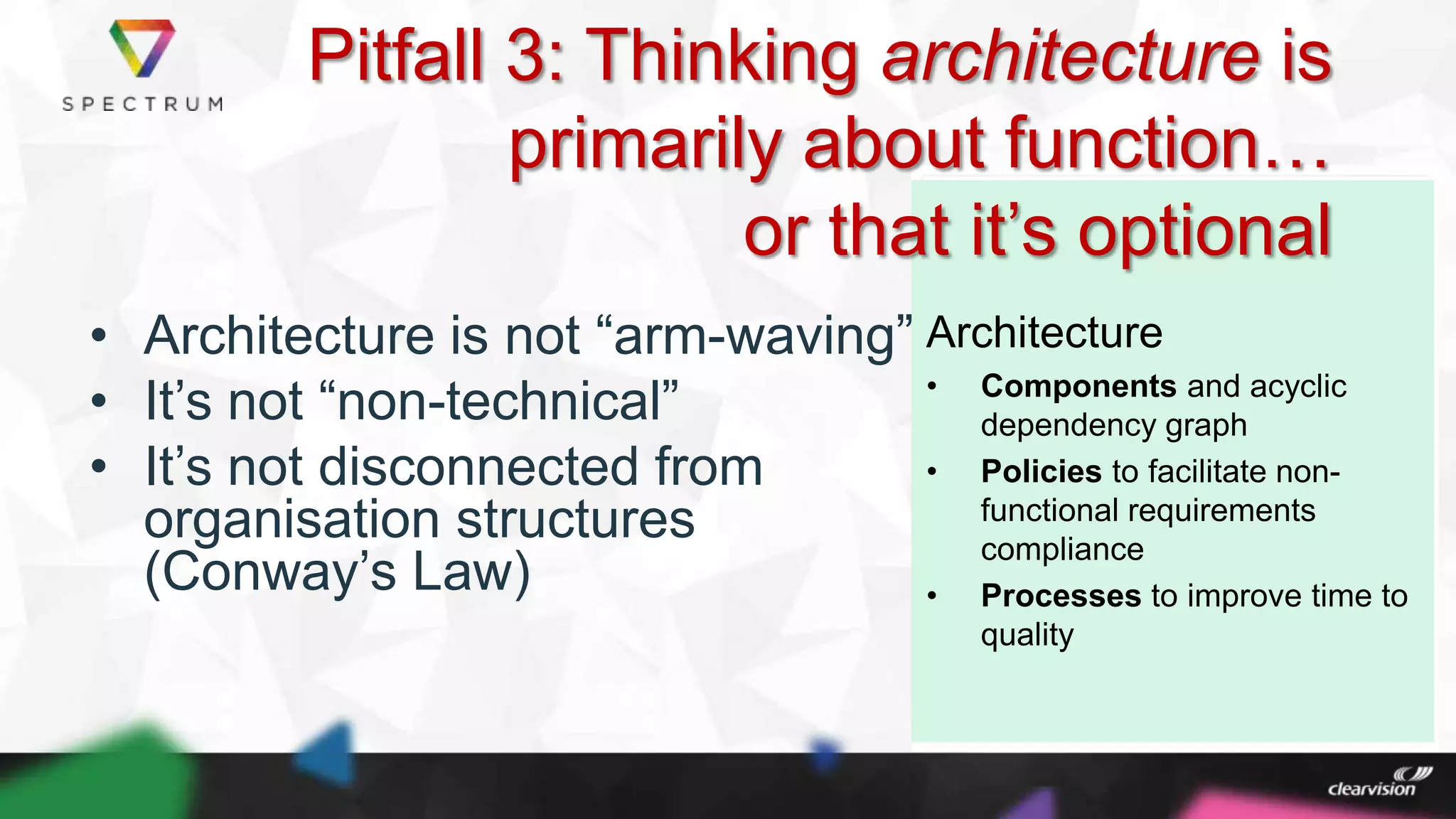 @MartinBurnsSV
Architecture
• Components and acyclic
dependency graph
• Policies to facilitate non-
functional requirements
compliance
• Processes to improve time to
quality
• Architecture is not “arm-waving”
• It‟s not “non-technical”
• It‟s not disconnected from
organisation structures
(Conway‟s Law)
Pitfall 3: Thinking architecture is
primarily about function…
or that it‟s optional
 
