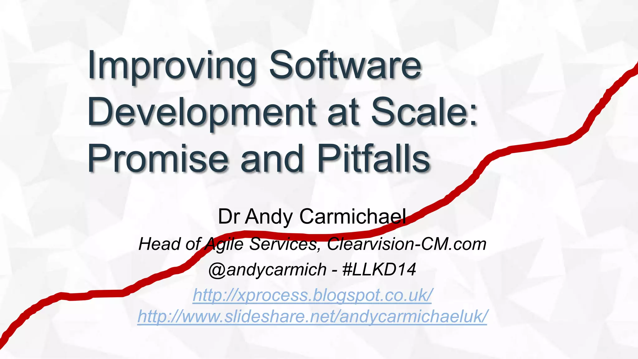 Improving Software
Development at Scale:
Promise and Pitfalls
Dr Andy Carmichael
Head of Agile Services, Clearvision-CM.com
@andycarmich - #LLKD14
http://xprocess.blogspot.co.uk/
http://www.slideshare.net/andycarmichaeluk/
 