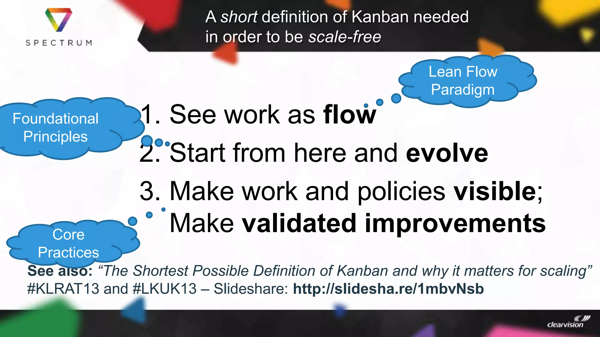 A short definition of Kanban needed
in order to be scale-free
1. See work as flow
2. Start from here and evolve
3. Make work and policies visible;
Make validated improvements
See also: “The Shortest Possible Definition of Kanban and why it matters for scaling”
#KLRAT13 and #LKUK13 – Slideshare: http://slidesha.re/1mbvNsb
Lean Flow
Paradigm
Foundational
Principles
Core
Practices
 