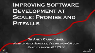 Improving Software
Development at
Scale: Promise and
Pitfalls
Dr Andy Carmichael
Head of Agile Services, Clearvision-CM.com
@andycarmich - #LLKD14
 