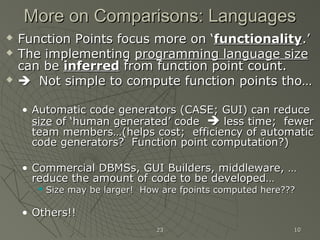 2323 1010
More on Comparisons: LanguagesMore on Comparisons: Languages
 Function Points focus more on ‘Function Points focus more on ‘functionalityfunctionality.’.’
 The implementingThe implementing programming language sizeprogramming language size
can becan be inferredinferred from function point count.from function point count.
  Not simple to compute function points tho…Not simple to compute function points tho…
• Automatic code generators (CASE; GUI) can reduceAutomatic code generators (CASE; GUI) can reduce
sizesize of ‘human generated’ codeof ‘human generated’ code  less time; fewerless time; fewer
team members…(helps cost; efficiency of automaticteam members…(helps cost; efficiency of automatic
code generators? Function point computation?)code generators? Function point computation?)
• Commercial DBMSs, GUI Builders, middleware, …Commercial DBMSs, GUI Builders, middleware, …
reduce the amount of code to be developed…reduce the amount of code to be developed…
 Size may be larger! How are fpoints computed here???Size may be larger! How are fpoints computed here???
• Others!!Others!!
 