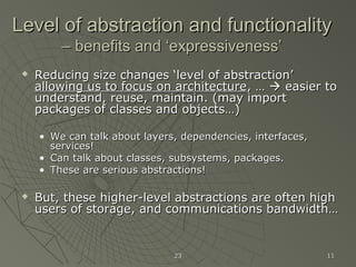 2323 1111
Level of abstraction and functionalityLevel of abstraction and functionality
– benefits and ‘expressiveness’– benefits and ‘expressiveness’
 Reducing size changes ‘level of abstraction’Reducing size changes ‘level of abstraction’
allowing us to focus on architectureallowing us to focus on architecture, …, …  easier toeasier to
understand, reuse, maintain. (may importunderstand, reuse, maintain. (may import
packages of classes and objects…)packages of classes and objects…)
• We can talk about layers, dependencies, interfaces,We can talk about layers, dependencies, interfaces,
services!services!
• Can talk about classes, subsystems, packages.Can talk about classes, subsystems, packages.
• These are serious abstractions!These are serious abstractions!
 But, these higher-level abstractions are often highBut, these higher-level abstractions are often high
users of storage, and communications bandwidth…users of storage, and communications bandwidth…
 
