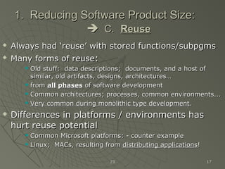 2323 1717
1. Reducing Software Product Size:1. Reducing Software Product Size:
 C.C. ReuseReuse
 Always had ‘reuse’ with stored functions/subpgmsAlways had ‘reuse’ with stored functions/subpgms

Many forms of reuseMany forms of reuse::
 Old stuff: data descriptions; documents, and a host ofOld stuff: data descriptions; documents, and a host of
similar, old artifacts, designs, architectures…similar, old artifacts, designs, architectures…
 fromfrom allall phasesphases of software developmentof software development
 Common architectures; processes, common environments...Common architectures; processes, common environments...
 Very common during monolithic type developmentVery common during monolithic type development..
 Differences in platforms / environments hasDifferences in platforms / environments has
hurt reuse potentialhurt reuse potential
 Common Microsoft platforms: - counter exampleCommon Microsoft platforms: - counter example
 Linux; MACs, resulting fromLinux; MACs, resulting from distributing applicationsdistributing applications!!
 