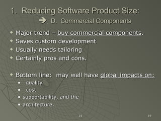 2323 1919
1. Reducing Software Product Size:1. Reducing Software Product Size:
 D. Commercial ComponentsD. Commercial Components
 Major trend –Major trend – buy commercial componentsbuy commercial components..
 Saves custom developmentSaves custom development
 Usually needs tailoringUsually needs tailoring
 Certainly pros and cons.Certainly pros and cons.
 Bottom line: may well haveBottom line: may well have global impacts on:global impacts on:
• qualityquality
• costcost
• supportability, and thesupportability, and the
• architecturearchitecture..
 