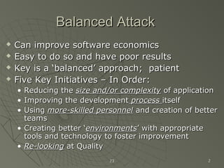 2323 22
Balanced AttackBalanced Attack
 Can improve software economicsCan improve software economics
 Easy to do so and have poor resultsEasy to do so and have poor results
 Key is a ‘balanced’ approach; patientKey is a ‘balanced’ approach; patient
 Five Key Initiatives – In Order:Five Key Initiatives – In Order:
• Reducing theReducing the size and/or complexitysize and/or complexity of applicationof application
• Improving the developmentImproving the development processprocess itselfitself
• UsingUsing more-skilled personnelmore-skilled personnel and creation of betterand creation of better
teamsteams
• Creating better ‘Creating better ‘environmentsenvironments’ with appropriate’ with appropriate
tools and technology to foster improvementtools and technology to foster improvement
• Re-lookingRe-looking at Qualityat Quality
 
