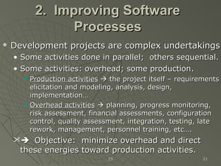 2323 2121
2. Improving Software2. Improving Software
ProcessesProcesses
 Development projects are complex undertakingsDevelopment projects are complex undertakings
• Some activities done in parallel; others sequential.Some activities done in parallel; others sequential.
• Some activities: overhead; some productionSome activities: overhead; some production..
 Production activitiesProduction activities  the project itself – requirementsthe project itself – requirements
elicitation and modeling, analysis, design,elicitation and modeling, analysis, design,
implementation…implementation…
 Overhead activitiesOverhead activities  planning, progress monitoring,planning, progress monitoring,
risk assessment, financial assessments, configurationrisk assessment, financial assessments, configuration
control, quality assessment, integration, testing, latecontrol, quality assessment, integration, testing, late
rework, management, personnel training, etc….rework, management, personnel training, etc….
 Objective: minimize overhead and directObjective: minimize overhead and direct
these energies toward production activities.these energies toward production activities.
 
