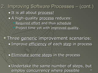 2323 2222
2. Improving Software Processes – (cont.)2. Improving Software Processes – (cont.)
• It is all aboutIt is all about process!process!
• A high-qualityA high-quality processprocess reduces:reduces:
 Required effortRequired effort and thusand thus scheduleschedule
 Project time yet withProject time yet with improved qualityimproved quality..
 ThreeThree genericgeneric improvement scenarios:improvement scenarios:
• ImproveImprove efficiencyefficiency of eachof each stepstep in processin process
• Eliminate some stepsEliminate some steps in the processin the process
• Undertake the same number of steps, butUndertake the same number of steps, but
employ concurrency where possibleemploy concurrency where possible
 