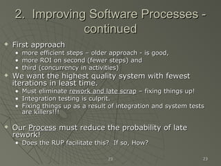 2323 2323
2. Improving Software Processes -2. Improving Software Processes -
continuedcontinued
 First approachFirst approach
• more efficient steps – older approach - is good,more efficient steps – older approach - is good,
• more ROI on second (fewer steps) andmore ROI on second (fewer steps) and
• third (concurrency in activities)third (concurrency in activities)
 We want the highest quality system with fewestWe want the highest quality system with fewest
iterations in least time.iterations in least time.
• Must eliminateMust eliminate rework and late scraprework and late scrap – fixing things up!– fixing things up!
• Integration testing is culprit.Integration testing is culprit.
• Fixing things up as a result of integration and system testsFixing things up as a result of integration and system tests
are killers!!!are killers!!!
 OurOur ProcessProcess must reduce the probability of latemust reduce the probability of late
rework!rework!
• Does the RUP facilitate this? If so, How?Does the RUP facilitate this? If so, How?
 