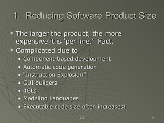 2323 66
1. Reducing Software Product Size1. Reducing Software Product Size
 The larger the product, the moreThe larger the product, the more
expensive it is ‘per line.’ Fact.expensive it is ‘per line.’ Fact.
 Complicated due toComplicated due to
• Component-based developmentComponent-based development
• Automatic code generationAutomatic code generation
• ““Instruction Explosion”Instruction Explosion”
• GUI buildersGUI builders
• 4GLs4GLs
• Modeling LanguagesModeling Languages
• Executable code size often increases!Executable code size often increases!
 