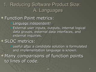 2323 77
1. Reducing Software Product Size:1. Reducing Software Product Size:
A. LanguagesA. Languages
 Function Point metrics:Function Point metrics:
 Language independentLanguage independent!!
 External user inputs, outputs, internal logicalExternal user inputs, outputs, internal logical
data groups, external data interfaces, anddata groups, external data interfaces, and
external inquiries.external inquiries.
 SLOC metrics:SLOC metrics:
 usefuluseful afterafter a candidate solution is formulateda candidate solution is formulated
and implementation language is known.and implementation language is known.
 Many comparisons of function pointsMany comparisons of function points
to lines of code.to lines of code.
 