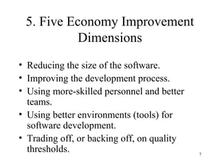 5. Five Economy Improvement
Dimensions
• Reducing the size of the software.
• Improving the development process.
• Using more-skilled personnel and better
teams.
• Using better environments (tools) for
software development.
• Trading off, or backing off, on quality
thresholds. 7
 
