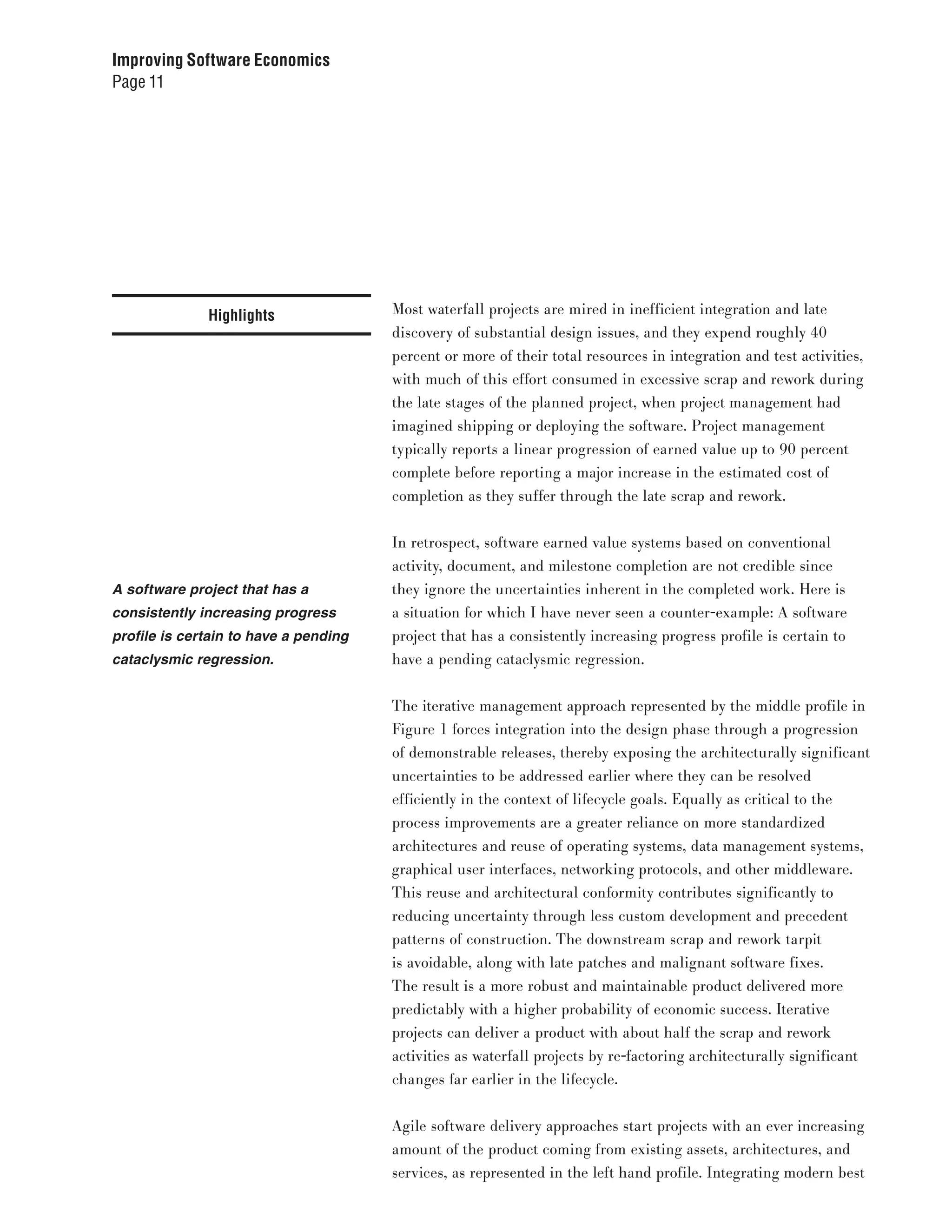Improving Software Economics
Page 11




              Highlights               Most waterfall projects are mired in inefficient integration and late
                                       discovery of substantial design issues, and they expend roughly 40
                                       percent or more of their total resources in integration and test activities,
                                       with much of this effort consumed in excessive scrap and rework during
                                       the late stages of the planned project, when project management had
                                       imagined shipping or deploying the software. Project management
                                       typically reports a linear progression of earned value up to 90 percent
                                       complete before reporting a major increase in the estimated cost of
                                       completion as they suffer through the late scrap and rework.


                                       In retrospect, software earned value systems based on conventional
                                       activity, document, and milestone completion are not credible since
A software project that has a          they ignore the uncertainties inherent in the completed work. Here is
consistently increasing progress       a situation for which I have never seen a counter-example: A software
profile is certain to have a pending   project that has a consistently increasing progress profile is certain to
cataclysmic regression.                have a pending cataclysmic regression.


                                       The iterative management approach represented by the middle profile in
                                       Figure 1 forces integration into the design phase through a progression
                                       of demonstrable releases, thereby exposing the architecturally significant
                                       uncertainties to be addressed earlier where they can be resolved
                                       efficiently in the context of lifecycle goals. Equally as critical to the
                                       process improvements are a greater reliance on more standardized
                                       architectures and reuse of operating systems, data management systems,
                                       graphical user interfaces, networking protocols, and other middleware.
                                       This reuse and architectural conformity contributes significantly to
                                       reducing uncertainty through less custom development and precedent
                                       patterns of construction. The downstream scrap and rework tarpit
                                       is avoidable, along with late patches and malignant software fixes.
                                       The result is a more robust and maintainable product delivered more
                                       predictably with a higher probability of economic success. Iterative
                                       projects can deliver a product with about half the scrap and rework
                                       activities as waterfall projects by re-factoring architecturally significant
                                       changes far earlier in the lifecycle.


                                       Agile software delivery approaches start projects with an ever increasing
                                       amount of the product coming from existing assets, architectures, and
                                       services, as represented in the left hand profile. Integrating modern best
 