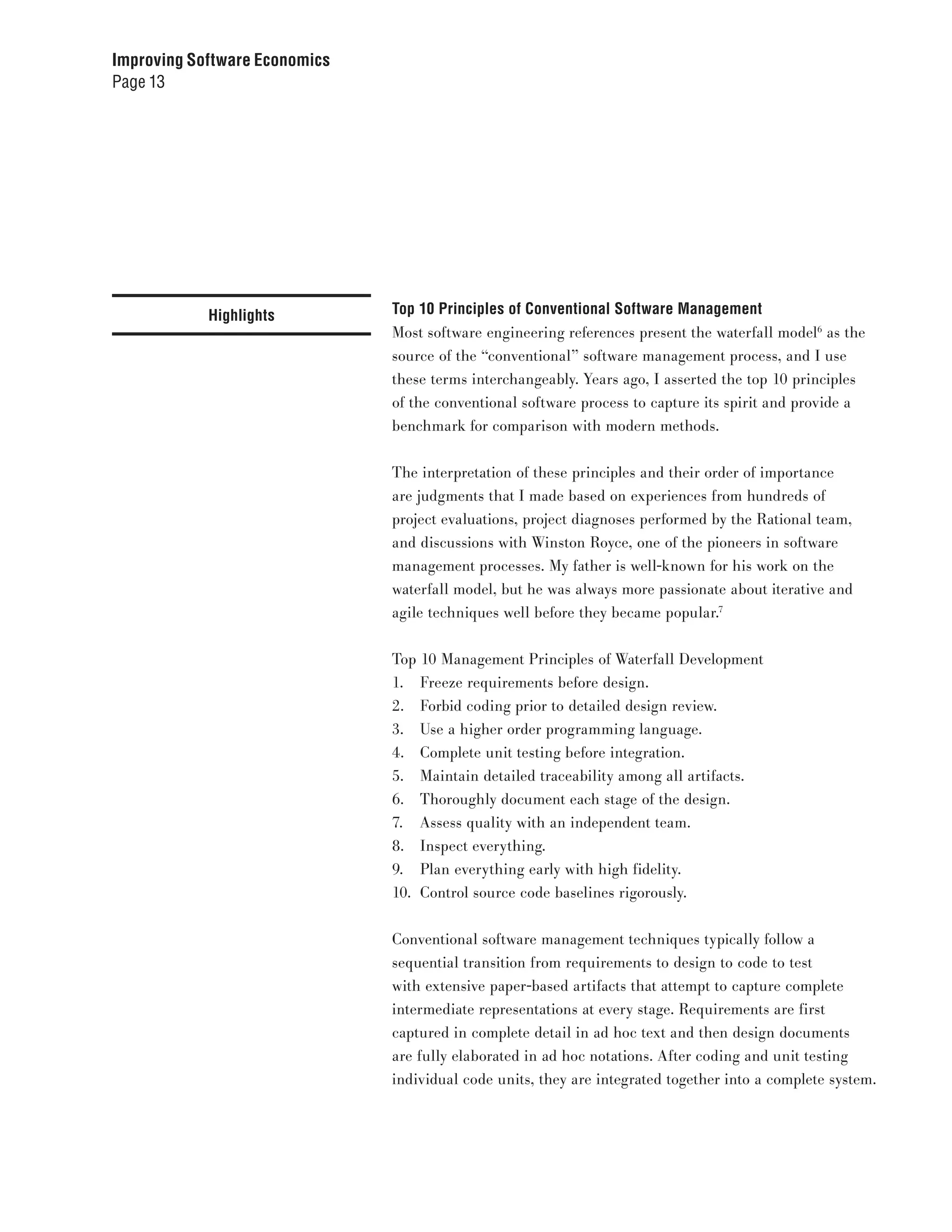 Improving Software Economics
Page 13




            Highlights         Top 10 Principles of Conventional Software Management
                               Most software engineering references present the waterfall model6 as the
                               source of the “conventional” software management process, and I use
                               these terms interchangeably. Years ago, I asserted the top 10 principles
                               of the conventional software process to capture its spirit and provide a
                               benchmark for comparison with modern methods.


                               The interpretation of these principles and their order of importance
                               are judgments that I made based on experiences from hundreds of
                               project evaluations, project diagnoses performed by the Rational team,
                               and discussions with Winston Royce, one of the pioneers in software
                               management processes. My father is well-known for his work on the
                               waterfall model, but he was always more passionate about iterative and
                               agile techniques well before they became popular.7


                               Top 10 Management Principles of Waterfall Development
                               1. Freeze requirements before design.
                               2. Forbid coding prior to detailed design review.
                               3. Use a higher order programming language.
                               4. Complete unit testing before integration.
                               5. Maintain detailed traceability among all artifacts.
                               6. Thoroughly document each stage of the design.
                               7. Assess quality with an independent team.
                               8. Inspect everything.
                               9. Plan everything early with high fidelity.
                               10. Control source code baselines rigorously.


                               Conventional software management techniques typically follow a
                               sequential transition from requirements to design to code to test
                               with extensive paper-based artifacts that attempt to capture complete
                               intermediate representations at every stage. Requirements are first
                               captured in complete detail in ad hoc text and then design documents
                               are fully elaborated in ad hoc notations. After coding and unit testing
                               individual code units, they are integrated together into a complete system.
 