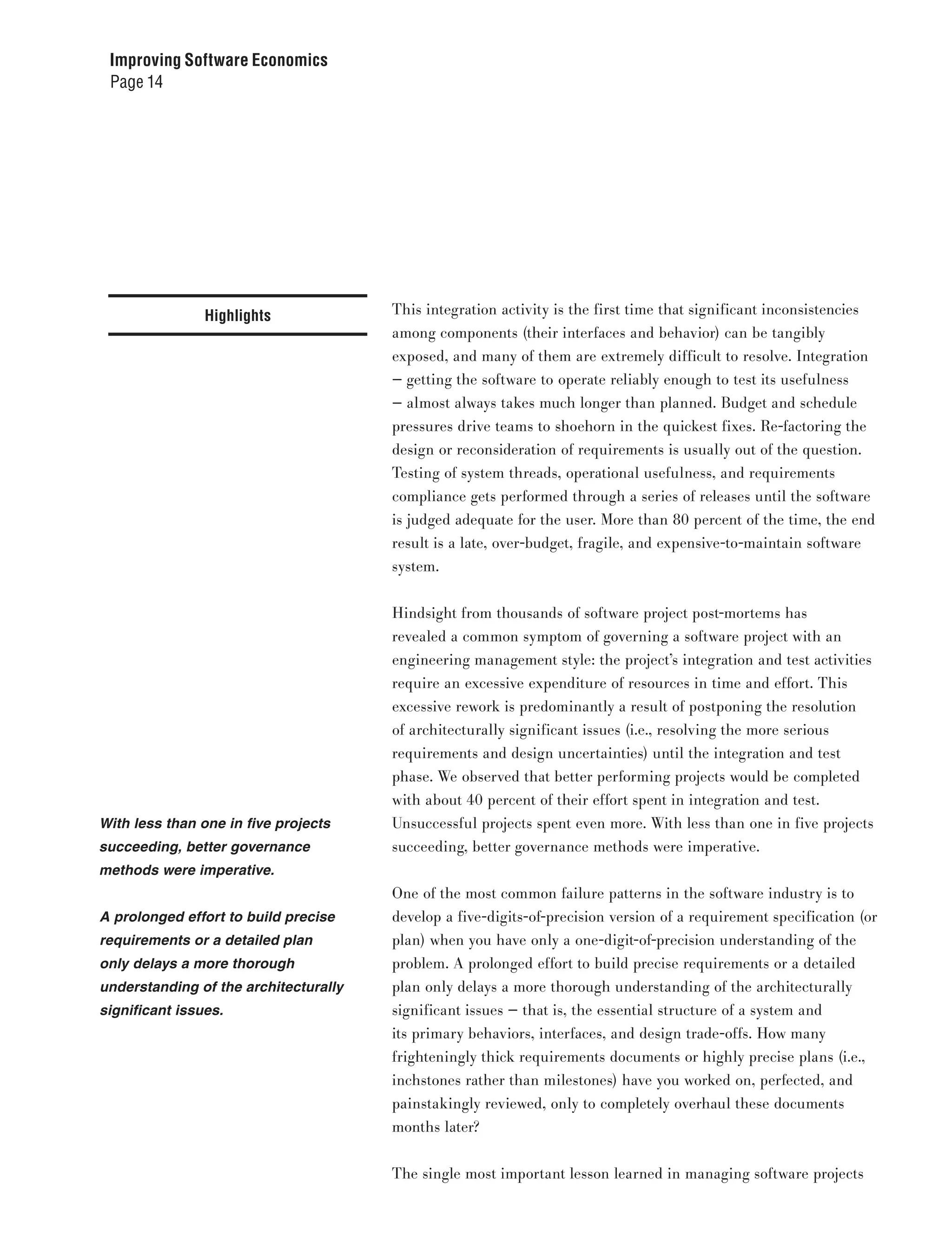 Improving Software Economics
 Page 14




                Highlights             This integration activity is the first time that significant inconsistencies
                                       among components (their interfaces and behavior) can be tangibly
                                       exposed, and many of them are extremely difficult to resolve. Integration
                                       — getting the software to operate reliably enough to test its usefulness
                                       — almost always takes much longer than planned. Budget and schedule
                                       pressures drive teams to shoehorn in the quickest fixes. Re-factoring the
                                       design or reconsideration of requirements is usually out of the question.
                                       Testing of system threads, operational usefulness, and requirements
                                       compliance gets performed through a series of releases until the software
                                       is judged adequate for the user. More than 80 percent of the time, the end
                                       result is a late, over-budget, fragile, and expensive-to-maintain software
                                       system.


                                       Hindsight from thousands of software project post-mortems has
                                       revealed a common symptom of governing a software project with an
                                       engineering management style: the project’s integration and test activities
                                       require an excessive expenditure of resources in time and effort. This
                                       excessive rework is predominantly a result of postponing the resolution
                                       of architecturally significant issues (i.e., resolving the more serious
                                       requirements and design uncertainties) until the integration and test
                                       phase. We observed that better performing projects would be completed
                                       with about 40 percent of their effort spent in integration and test.
With less than one in five projects    Unsuccessful projects spent even more. With less than one in five projects
succeeding, better governance          succeeding, better governance methods were imperative.
methods were imperative.
                                       One of the most common failure patterns in the software industry is to
A prolonged effort to build precise    develop a five-digits-of-precision version of a requirement specification (or
requirements or a detailed plan        plan) when you have only a one-digit-of-precision understanding of the
only delays a more thorough            problem. A prolonged effort to build precise requirements or a detailed
understanding of the architecturally   plan only delays a more thorough understanding of the architecturally
significant issues.                    significant issues — that is, the essential structure of a system and
                                       its primary behaviors, interfaces, and design trade-offs. How many
                                       frighteningly thick requirements documents or highly precise plans (i.e.,
                                       inchstones rather than milestones) have you worked on, perfected, and
                                       painstakingly reviewed, only to completely overhaul these documents
                                       months later?


                                       The single most important lesson learned in managing software projects
 