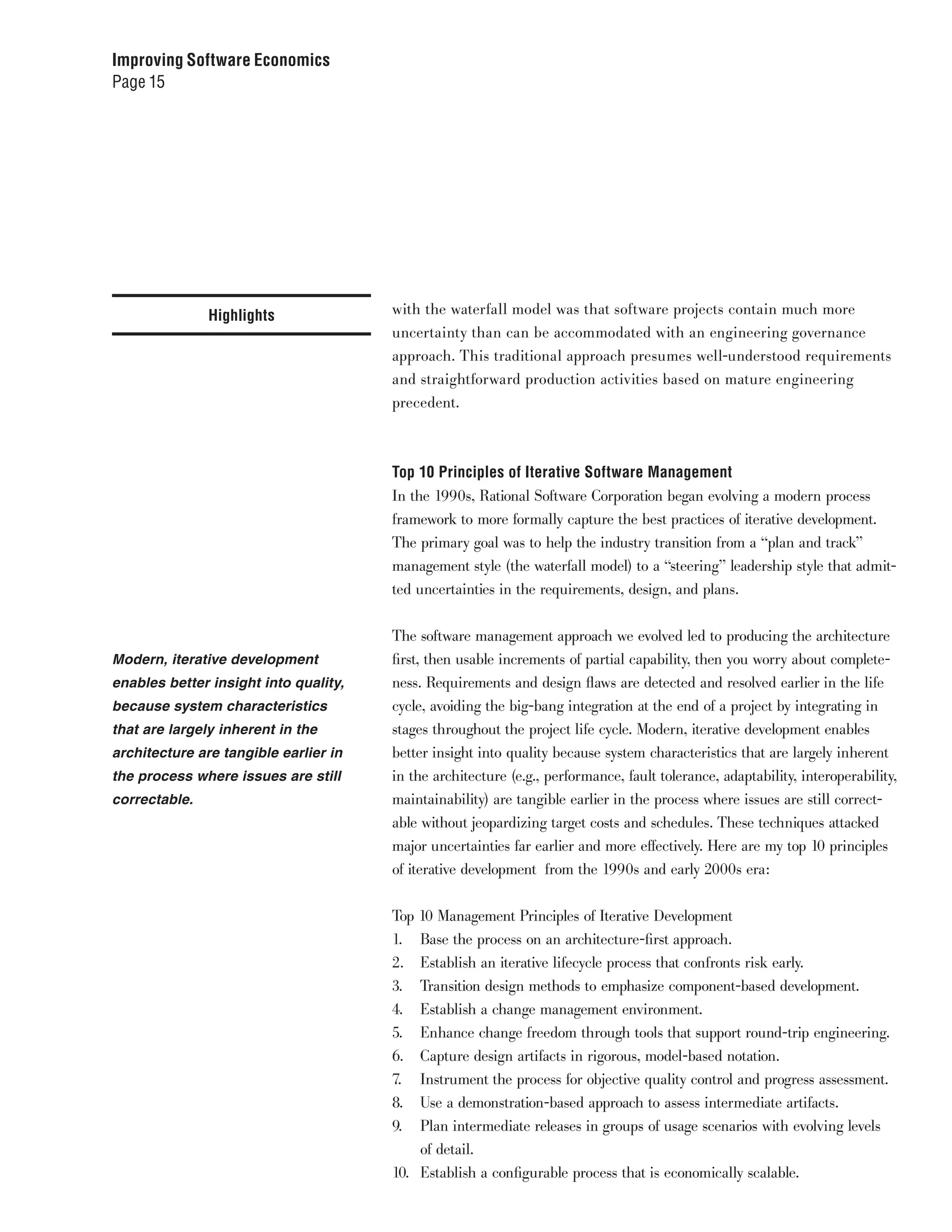 Improving Software Economics
Page 15




               Highlights              with the waterfall model was that software projects contain much more
                                       uncertainty than can be accommodated with an engineering governance
                                       approach. This traditional approach presumes well-understood requirements
                                       and straightforward production activities based on mature engineering
                                       precedent.



                                       Top 10 Principles of Iterative Software Management
                                       In the 1990s, Rational Software Corporation began evolving a modern process
                                       framework to more formally capture the best practices of iterative development.
                                       The primary goal was to help the industry transition from a “plan and track”
                                       management style (the waterfall model) to a “steering” leadership style that admit-
                                       ted uncertainties in the requirements, design, and plans.


                                       The software management approach we evolved led to producing the architecture
Modern, iterative development          first, then usable increments of partial capability, then you worry about complete-
enables better insight into quality,   ness. Requirements and design flaws are detected and resolved earlier in the life
because system characteristics         cycle, avoiding the big-bang integration at the end of a project by integrating in
that are largely inherent in the       stages throughout the project life cycle. Modern, iterative development enables
architecture are tangible earlier in   better insight into quality because system characteristics that are largely inherent
the process where issues are still     in the architecture (e.g., performance, fault tolerance, adaptability, interoperability,
correctable.                           maintainability) are tangible earlier in the process where issues are still correct-
                                       able without jeopardizing target costs and schedules. These techniques attacked
                                       major uncertainties far earlier and more effectively. Here are my top 10 principles
                                       of iterative development from the 1990s and early 2000s era:


                                       Top 10 Management Principles of Iterative Development
                                       1. Base the process on an architecture-first approach.
                                       2. Establish an iterative lifecycle process that confronts risk early.
                                       3. Transition design methods to emphasize component-based development.
                                       4. Establish a change management environment.
                                       5. Enhance change freedom through tools that support round-trip engineering.
                                       6. Capture design artifacts in rigorous, model-based notation.
                                       7. Instrument the process for objective quality control and progress assessment.
                                       8. Use a demonstration-based approach to assess intermediate artifacts.
                                       9. Plan intermediate releases in groups of usage scenarios with evolving levels
                                           of detail.
                                       10. Establish a configurable process that is economically scalable.
 