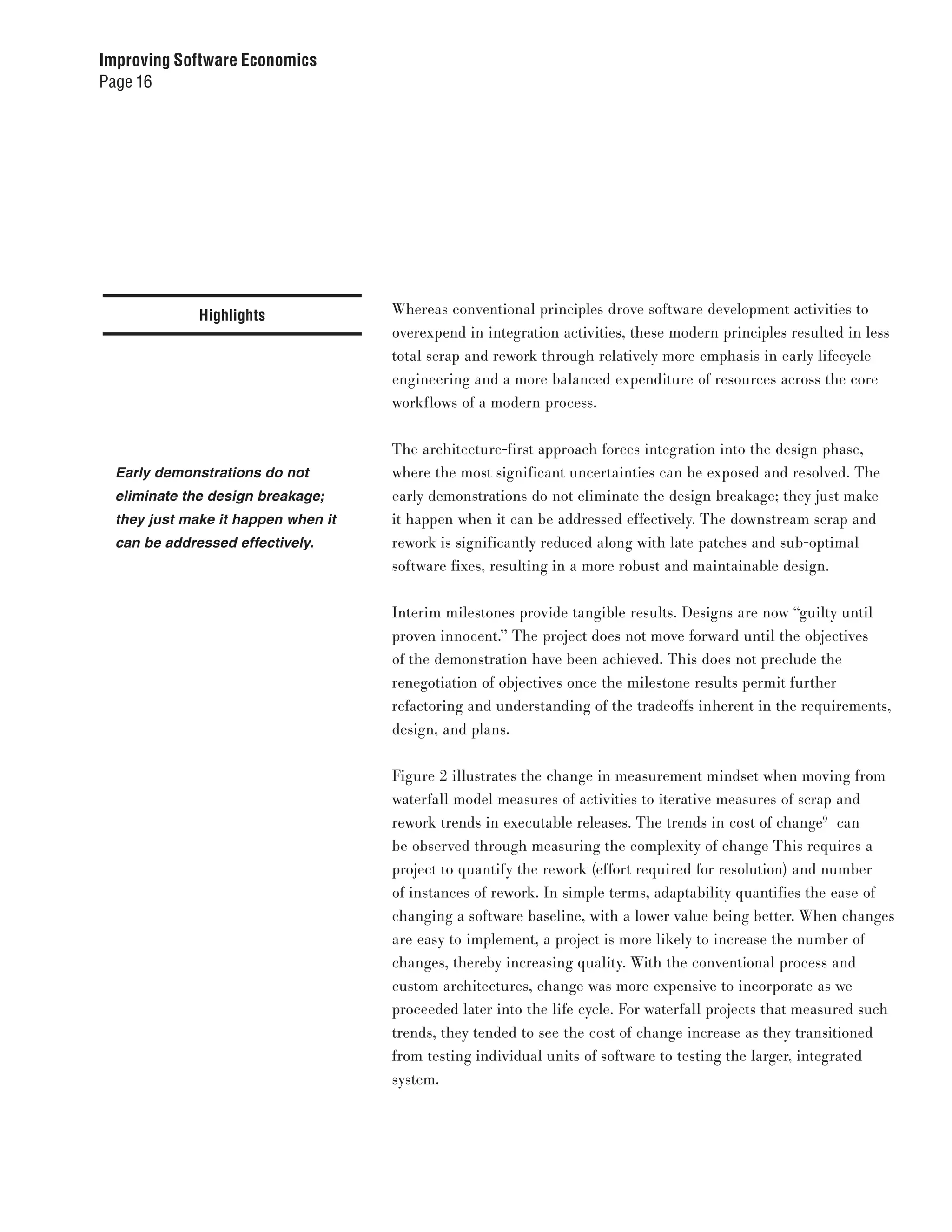 Improving Software Economics
Page 16




              Highlights             Whereas conventional principles drove software development activities to
                                     overexpend in integration activities, these modern principles resulted in less
                                     total scrap and rework through relatively more emphasis in early lifecycle
                                     engineering and a more balanced expenditure of resources across the core
                                     workflows of a modern process.


                                     The architecture-first approach forces integration into the design phase,
  Early demonstrations do not        where the most significant uncertainties can be exposed and resolved. The
  eliminate the design breakage;     early demonstrations do not eliminate the design breakage; they just make
  they just make it happen when it   it happen when it can be addressed effectively. The downstream scrap and
  can be addressed effectively.      rework is significantly reduced along with late patches and sub-optimal
                                     software fixes, resulting in a more robust and maintainable design.


                                     Interim milestones provide tangible results. Designs are now “guilty until
                                     proven innocent.” The project does not move forward until the objectives
                                     of the demonstration have been achieved. This does not preclude the
                                     renegotiation of objectives once the milestone results permit further
                                     refactoring and understanding of the tradeoffs inherent in the requirements,
                                     design, and plans.


                                     Figure 2 illustrates the change in measurement mindset when moving from
                                     waterfall model measures of activities to iterative measures of scrap and
                                     rework trends in executable releases. The trends in cost of change9 can
                                     be observed through measuring the complexity of change This requires a
                                     project to quantify the rework (effort required for resolution) and number
                                     of instances of rework. In simple terms, adaptability quantifies the ease of
                                     changing a software baseline, with a lower value being better. When changes
                                     are easy to implement, a project is more likely to increase the number of
                                     changes, thereby increasing quality. With the conventional process and
                                     custom architectures, change was more expensive to incorporate as we
                                     proceeded later into the life cycle. For waterfall projects that measured such
                                     trends, they tended to see the cost of change increase as they transitioned
                                     from testing individual units of software to testing the larger, integrated
                                     system.
 