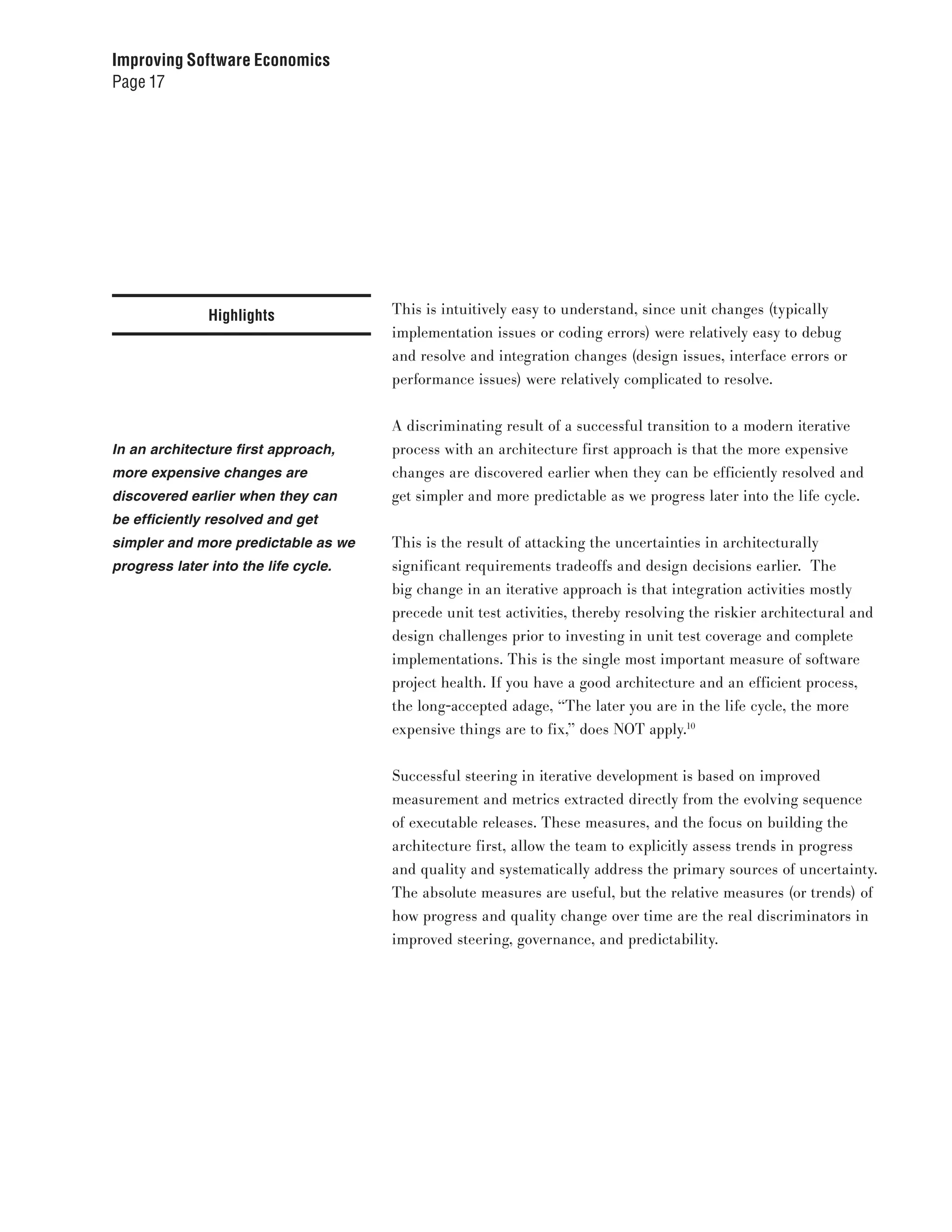 Improving Software Economics
Page 17




               Highlights             This is intuitively easy to understand, since unit changes (typically
                                      implementation issues or coding errors) were relatively easy to debug
                                      and resolve and integration changes (design issues, interface errors or
                                      performance issues) were relatively complicated to resolve.


                                      A discriminating result of a successful transition to a modern iterative
In an architecture first approach,    process with an architecture first approach is that the more expensive
more expensive changes are            changes are discovered earlier when they can be efficiently resolved and
discovered earlier when they can      get simpler and more predictable as we progress later into the life cycle.
be efficiently resolved and get
simpler and more predictable as we    This is the result of attacking the uncertainties in architecturally
progress later into the life cycle.   significant requirements tradeoffs and design decisions earlier. The
                                      big change in an iterative approach is that integration activities mostly
                                      precede unit test activities, thereby resolving the riskier architectural and
                                      design challenges prior to investing in unit test coverage and complete
                                      implementations. This is the single most important measure of software
                                      project health. If you have a good architecture and an efficient process,
                                      the long-accepted adage, “The later you are in the life cycle, the more
                                      expensive things are to fix,” does NOT apply.10


                                      Successful steering in iterative development is based on improved
                                      measurement and metrics extracted directly from the evolving sequence
                                      of executable releases. These measures, and the focus on building the
                                      architecture first, allow the team to explicitly assess trends in progress
                                      and quality and systematically address the primary sources of uncertainty.
                                      The absolute measures are useful, but the relative measures (or trends) of
                                      how progress and quality change over time are the real discriminators in
                                      improved steering, governance, and predictability.
 