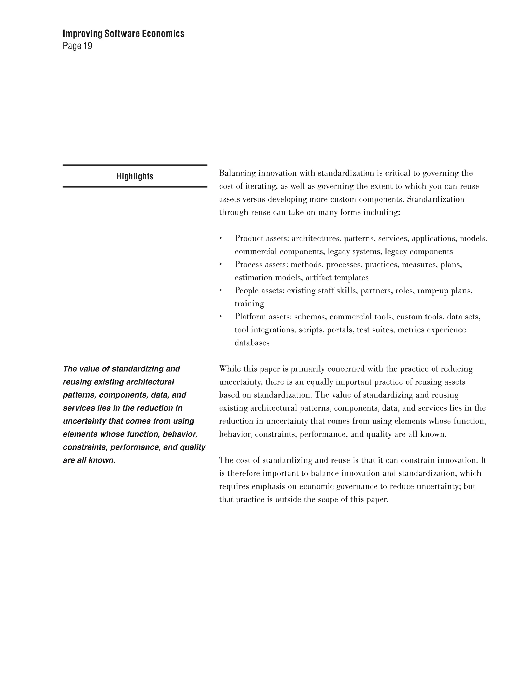 Improving Software Economics
Page 19




                 Highlights             Balancing innovation with standardization is critical to governing the
                                        cost of iterating, as well as governing the extent to which you can reuse
                                        assets versus developing more custom components. Standardization
                                        through reuse can take on many forms including:


                                        •	   Product assets: architectures, patterns, services, applications, models,
                                             commercial components, legacy systems, legacy components
                                        •	   Process assets: methods, processes, practices, measures, plans,
                                             estimation models, artifact templates
                                        •	   People assets: existing staff skills, partners, roles, ramp-up plans,
                                             training
                                        •	   Platform assets: schemas, commercial tools, custom tools, data sets,
                                             tool integrations, scripts, portals, test suites, metrics experience
                                             databases


The value of standardizing and          While this paper is primarily concerned with the practice of reducing
reusing existing architectural          uncertainty, there is an equally important practice of reusing assets
patterns, components, data, and         based on standardization. The value of standardizing and reusing
services lies in the reduction in       existing architectural patterns, components, data, and services lies in the
uncertainty that comes from using       reduction in uncertainty that comes from using elements whose function,
elements whose function, behavior,      behavior, constraints, performance, and quality are all known.
constraints, performance, and quality
are all known.                          The cost of standardizing and reuse is that it can constrain innovation. It
                                        is therefore important to balance innovation and standardization, which
                                        requires emphasis on economic governance to reduce uncertainty; but
                                        that practice is outside the scope of this paper.
 