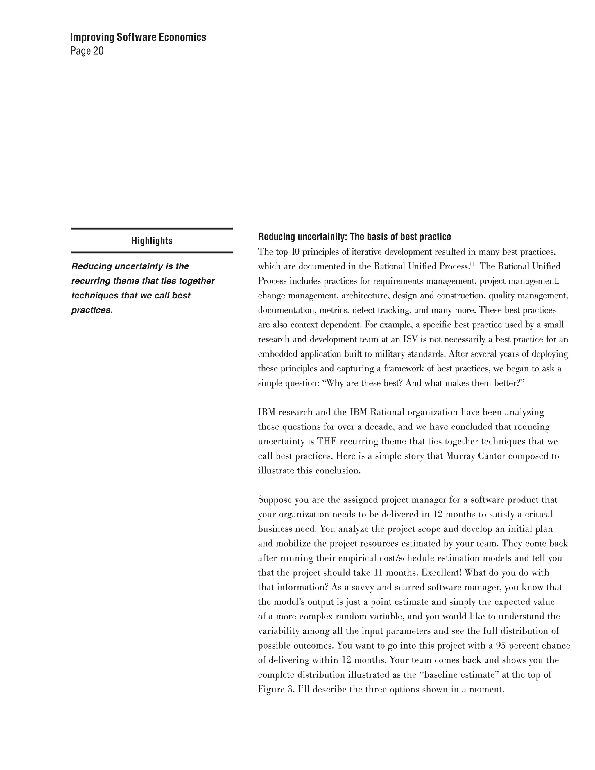 Improving Software Economics
Page 20




              Highlights             Reducing uncertainity: The basis of best practice
                                     The top 10 principles of iterative development resulted in many best practices,
Reducing uncertainty is the          which are documented in the Rational Unified Process.11 The Rational Unified
recurring theme that ties together   Process includes practices for requirements management, project management,
techniques that we call best         change management, architecture, design and construction, quality management,
practices.                           documentation, metrics, defect tracking, and many more. These best practices
                                     are also context dependent. For example, a specific best practice used by a small
                                     research and development team at an ISV is not necessarily a best practice for an
                                     embedded application built to military standards. After several years of deploying
                                     these principles and capturing a framework of best practices, we began to ask a
                                     simple question: “Why are these best? And what makes them better?”


                                     IBM research and the IBM Rational organization have been analyzing
                                     these questions for over a decade, and we have concluded that reducing
                                     uncertainty is THE recurring theme that ties together techniques that we
                                     call best practices. Here is a simple story that Murray Cantor composed to
                                     illustrate this conclusion.


                                     Suppose you are the assigned project manager for a software product that
                                     your organization needs to be delivered in 12 months to satisfy a critical
                                     business need. You analyze the project scope and develop an initial plan
                                     and mobilize the project resources estimated by your team. They come back
                                     after running their empirical cost/schedule estimation models and tell you
                                     that the project should take 11 months. Excellent! What do you do with
                                     that information? As a savvy and scarred software manager, you know that
                                     the model’s output is just a point estimate and simply the expected value
                                     of a more complex random variable, and you would like to understand the
                                     variability among all the input parameters and see the full distribution of
                                     possible outcomes. You want to go into this project with a 95 percent chance
                                     of delivering within 12 months. Your team comes back and shows you the
                                     complete distribution illustrated as the “baseline estimate” at the top of
                                     Figure 3. I’ll describe the three options shown in a moment.
 
