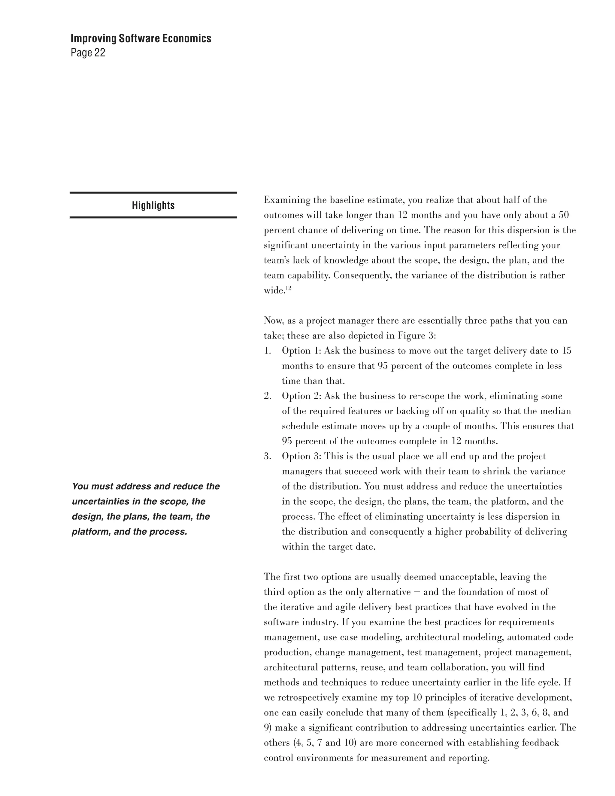 Improving Software Economics
Page 22




                                   Examining the baseline estimate, you realize that about half of the
              Highlights
                                   outcomes will take longer than 12 months and you have only about a 50
                                   percent chance of delivering on time. The reason for this dispersion is the
                                   significant uncertainty in the various input parameters reflecting your
                                   team’s lack of knowledge about the scope, the design, the plan, and the
                                   team capability. Consequently, the variance of the distribution is rather
                                   wide.12


                                   Now, as a project manager there are essentially three paths that you can
                                   take; these are also depicted in Figure 3:
                                   1. Option 1: Ask the business to move out the target delivery date to 15
                                       months to ensure that 95 percent of the outcomes complete in less
                                       time than that.
                                   2. Option 2: Ask the business to re-scope the work, eliminating some
                                       of the required features or backing off on quality so that the median
                                       schedule estimate moves up by a couple of months. This ensures that
                                       95 percent of the outcomes complete in 12 months.
                                   3. Option 3: This is the usual place we all end up and the project
                                       managers that succeed work with their team to shrink the variance
You must address and reduce the        of the distribution. You must address and reduce the uncertainties
uncertainties in the scope, the        in the scope, the design, the plans, the team, the platform, and the
design, the plans, the team, the       process. The effect of eliminating uncertainty is less dispersion in
platform, and the process.             the distribution and consequently a higher probability of delivering
                                       within the target date.


                                   The first two options are usually deemed unacceptable, leaving the
                                   third option as the only alternative — and the foundation of most of
                                   the iterative and agile delivery best practices that have evolved in the
                                   software industry. If you examine the best practices for requirements
                                   management, use case modeling, architectural modeling, automated code
                                   production, change management, test management, project management,
                                   architectural patterns, reuse, and team collaboration, you will find
                                   methods and techniques to reduce uncertainty earlier in the life cycle. If
                                   we retrospectively examine my top 10 principles of iterative development,
                                   one can easily conclude that many of them (specifically 1, 2, 3, 6, 8, and
                                   9) make a significant contribution to addressing uncertainties earlier. The
                                   others (4, 5, 7 and 10) are more concerned with establishing feedback
                                   control environments for measurement and reporting.
 