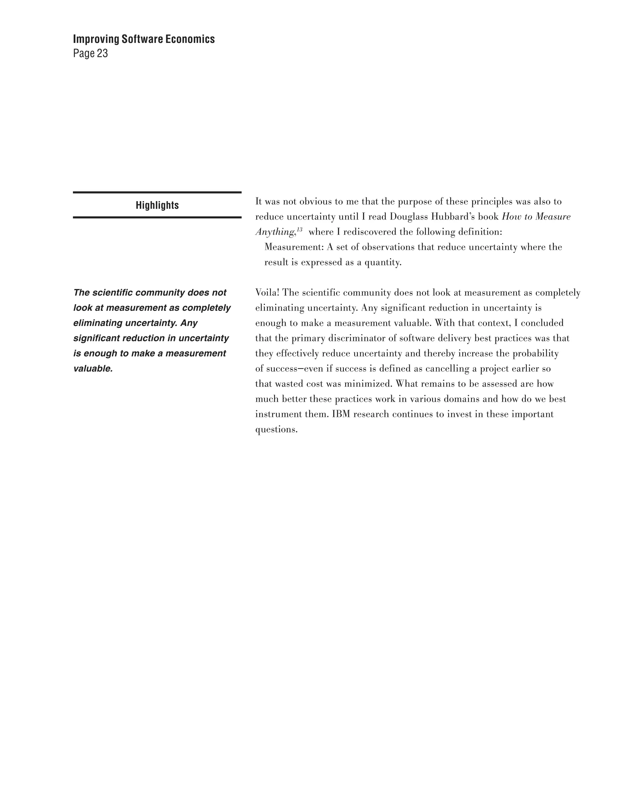 Improving Software Economics
Page 23




              Highlights               It was not obvious to me that the purpose of these principles was also to
                                       reduce uncertainty until I read Douglass Hubbard’s book How to Measure
                                       Anything,13 where I rediscovered the following definition:
                                          Measurement: A set of observations that reduce uncertainty where the
                                          result is expressed as a quantity.


The scientific community does not      Voila! The scientific community does not look at measurement as completely
look at measurement as completely      eliminating uncertainty. Any significant reduction in uncertainty is
eliminating uncertainty. Any           enough to make a measurement valuable. With that context, I concluded
significant reduction in uncertainty   that the primary discriminator of software delivery best practices was that
is enough to make a measurement        they effectively reduce uncertainty and thereby increase the probability
valuable.                              of success—even if success is defined as cancelling a project earlier so
                                       that wasted cost was minimized. What remains to be assessed are how
                                       much better these practices work in various domains and how do we best
                                       instrument them. IBM research continues to invest in these important
                                       questions.
 