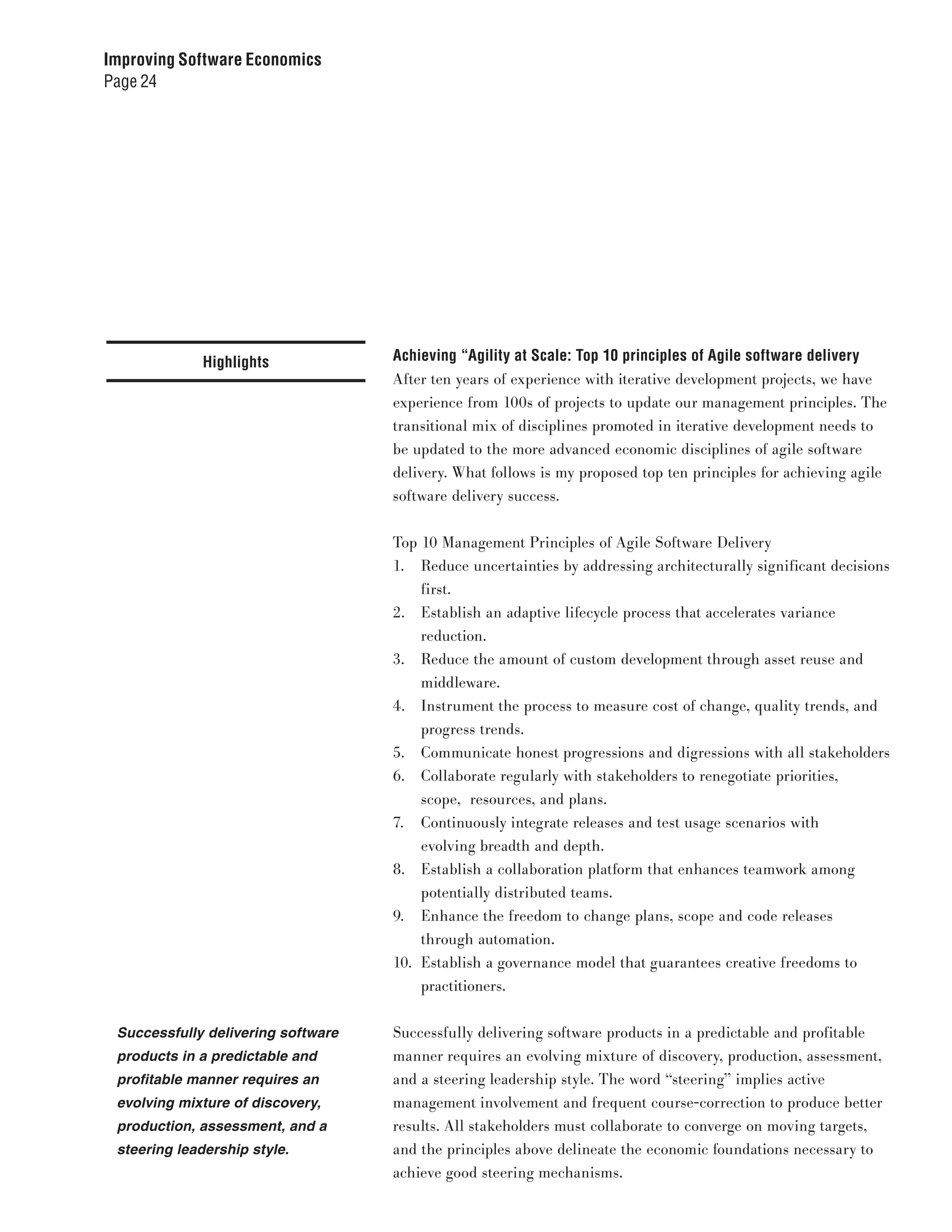 Improving Software Economics
Page 24




             Highlights             Achieving “Agility at Scale: Top 10 principles of Agile software delivery
                                    After ten years of experience with iterative development projects, we have
                                    experience from 100s of projects to update our management principles. The
                                    transitional mix of disciplines promoted in iterative development needs to
                                    be updated to the more advanced economic disciplines of agile software
                                    delivery. What follows is my proposed top ten principles for achieving agile
                                    software delivery success.


                                    Top 10 Management Principles of Agile Software Delivery
                                    1. Reduce uncertainties by addressing architecturally significant decisions
                                        first.
                                    2. Establish an adaptive lifecycle process that accelerates variance
                                        reduction.
                                    3. Reduce the amount of custom development through asset reuse and
                                        middleware.
                                    4. Instrument the process to measure cost of change, quality trends, and
                                        progress trends.
                                    5. Communicate honest progressions and digressions with all stakeholders
                                    6. Collaborate regularly with stakeholders to renegotiate priorities,
                                        scope, resources, and plans.
                                    7. Continuously integrate releases and test usage scenarios with
                                        evolving breadth and depth.
                                    8. Establish a collaboration platform that enhances teamwork among
                                        potentially distributed teams.
                                    9. Enhance the freedom to change plans, scope and code releases
                                        through automation.
                                    10. Establish a governance model that guarantees creative freedoms to
                                        practitioners.


 Successfully delivering software   Successfully delivering software products in a predictable and profitable
 products in a predictable and      manner requires an evolving mixture of discovery, production, assessment,
 profitable manner requires an      and a steering leadership style. The word “steering” implies active
 evolving mixture of discovery,     management involvement and frequent course-correction to produce better
 production, assessment, and a      results. All stakeholders must collaborate to converge on moving targets,
 steering leadership style.         and the principles above delineate the economic foundations necessary to
                                    achieve good steering mechanisms.
 