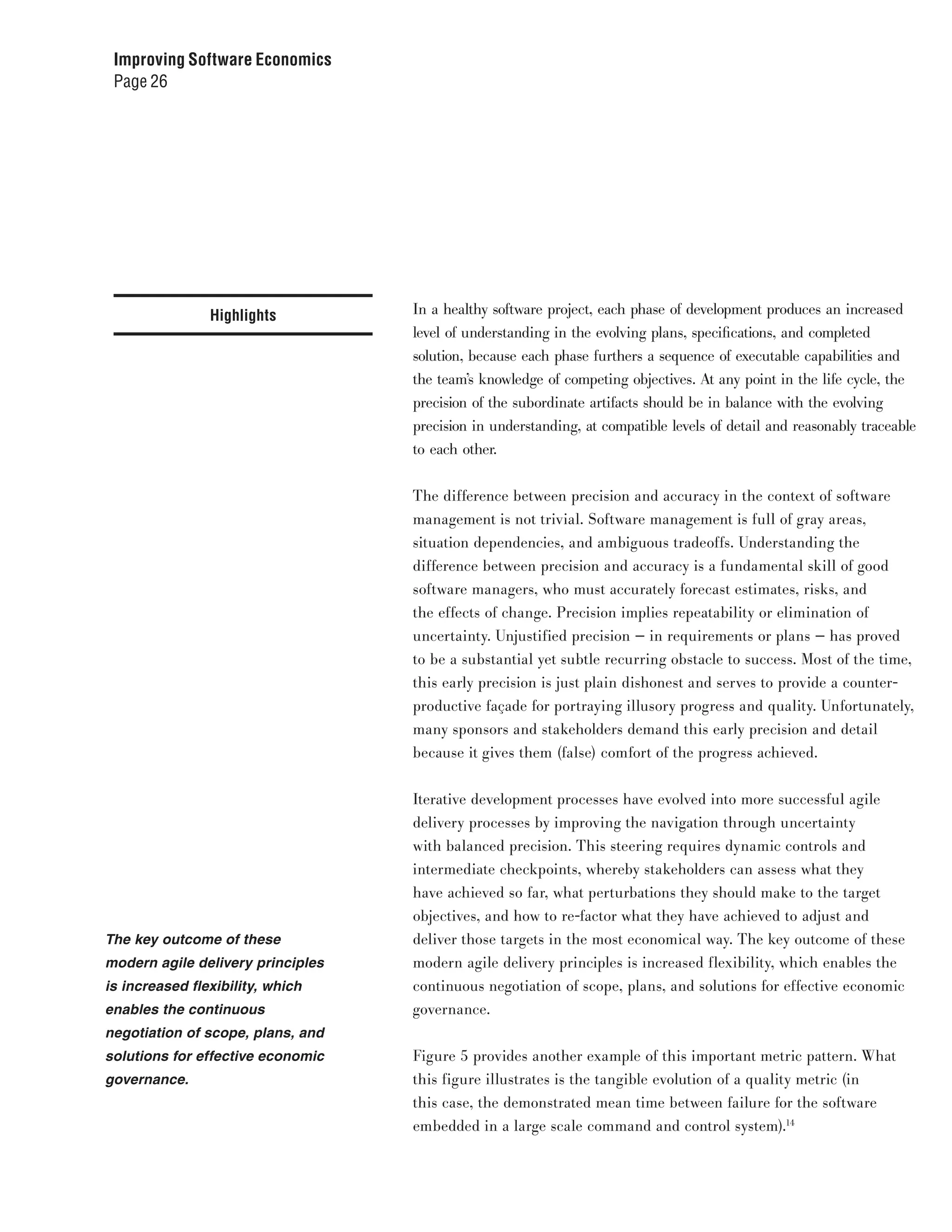 Improving Software Economics
 Page 26




                Highlights         In a healthy software project, each phase of development produces an increased
                                   level of understanding in the evolving plans, specifications, and completed
                                   solution, because each phase furthers a sequence of executable capabilities and
                                   the team’s knowledge of competing objectives. At any point in the life cycle, the
                                   precision of the subordinate artifacts should be in balance with the evolving
                                   precision in understanding, at compatible levels of detail and reasonably traceable
                                   to each other.


                                   The difference between precision and accuracy in the context of software
                                   management is not trivial. Software management is full of gray areas,
                                   situation dependencies, and ambiguous tradeoffs. Understanding the
                                   difference between precision and accuracy is a fundamental skill of good
                                   software managers, who must accurately forecast estimates, risks, and
                                   the effects of change. Precision implies repeatability or elimination of
                                   uncertainty. Unjustified precision — in requirements or plans — has proved
                                   to be a substantial yet subtle recurring obstacle to success. Most of the time,
                                   this early precision is just plain dishonest and serves to provide a counter-
                                   productive façade for portraying illusory progress and quality. Unfortunately,
                                   many sponsors and stakeholders demand this early precision and detail
                                   because it gives them (false) comfort of the progress achieved.


                                   Iterative development processes have evolved into more successful agile
                                   delivery processes by improving the navigation through uncertainty
                                   with balanced precision. This steering requires dynamic controls and
                                   intermediate checkpoints, whereby stakeholders can assess what they
                                   have achieved so far, what perturbations they should make to the target
                                   objectives, and how to re-factor what they have achieved to adjust and
The key outcome of these           deliver those targets in the most economical way. The key outcome of these
modern agile delivery principles   modern agile delivery principles is increased flexibility, which enables the
is increased flexibility, which    continuous negotiation of scope, plans, and solutions for effective economic
enables the continuous             governance.
negotiation of scope, plans, and
solutions for effective economic   Figure 5 provides another example of this important metric pattern. What
governance.                        this figure illustrates is the tangible evolution of a quality metric (in
                                   this case, the demonstrated mean time between failure for the software
                                   embedded in a large scale command and control system).14
 